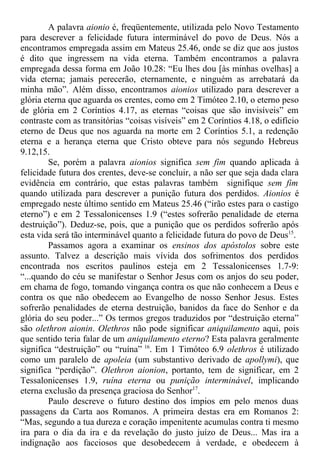 A palavra aionio é, freqüentemente, utilizada pelo Novo Testamento
para descrever a felicidade futura interminável do povo de Deus. Nós a
encontramos empregada assim em Mateus 25.46, onde se diz que aos justos
é dito que ingressem na vida eterna. Também encontramos a palavra
empregada dessa forma em João 10.28: “Eu lhes dou [às minhas ovelhas] a
vida eterna; jamais perecerão, eternamente, e ninguém as arrebatará da
minha mão”. Além disso, encontramos aionios utilizado para descrever a
glória eterna que aguarda os crentes, como em 2 Timóteo 2.10, o eterno peso
de glória em 2 Coríntios 4.17, as eternas “coisas que são invisíveis” em
contraste com as transitórias “coisas visíveis” em 2 Coríntios 4.18, o edifício
eterno de Deus que nos aguarda na morte em 2 Coríntios 5.1, a redenção
eterna e a herança eterna que Cristo obteve para nós segundo Hebreus
9.12,15.
Se, porém a palavra aionios significa sem fim quando aplicada à
felicidade futura dos crentes, deve-se concluir, a não ser que seja dada clara
evidência em contrário, que estas palavras também signifique sem fim
quando utilizada para descrever a punição futura dos perdidos. Aionios é
empregado neste último sentido em Mateus 25.46 (“irão estes para o castigo
eterno”) e em 2 Tessalonicenses 1.9 (“estes sofrerão penalidade de eterna
destruição”). Deduz-se, pois, que a punição que os perdidos sofrerão após
esta vida será tão interminável quanto a felicidade futura do povo de Deus15
.
Passamos agora a examinar os ensinos dos apóstolos sobre este
assunto. Talvez a descrição mais vívida dos sofrimentos dos perdidos
encontrada nos escritos paulinos esteja em 2 Tessalonicenses 1.7-9:
“...quando do céu se manifestar o Senhor Jesus com os anjos do seu poder,
em chama de fogo, tomando vingança contra os que não conhecem a Deus e
contra os que não obedecem ao Evangelho de nosso Senhor Jesus. Estes
sofrerão penalidades de eterna destruição, banidos da face do Senhor e da
glória do seu poder...” Os termos gregos traduzidos por “destruição eterna”
são olethron aionin. Olethros não pode significar aniquilamento aqui, pois
que sentido teria falar de um aniquilamento eterno? Esta palavra geralmente
significa “destruição” ou “ruína” 16
. Em 1 Timóteo 6.9 olethros é utilizado
como um paralelo de apoleia (um substantivo derivado de apollymi), que
significa “perdição”. Olethron aionion, portanto, tem de significar, em 2
Tessalonicenses 1.9, ruína eterna ou punição interminável, implicando
eterna exclusão da presença graciosa do Senhor17
.
Paulo descreve o futuro destino dos ímpios em pelo menos duas
passagens da Carta aos Romanos. A primeira destas era em Romanos 2:
“Mas, segundo a tua dureza e coração impenitente acumulas contra ti mesmo
ira para o dia da ira e da revelação do justo juízo de Deus... Mas ira a
indignação aos facciosos que desobedecem à verdade, e obedecem à
 