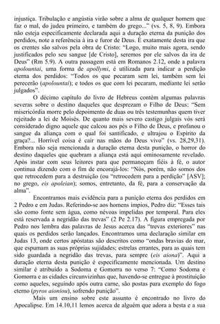 injustiça. Tribulação e angústia virão sobre a alma de qualquer homem que
faz o mal, do judeu primeiro, e também do grego...” (vs. 5, 8, 9). Embora
não esteja especificamente declarada aqui a duração eterna da punição dos
perdidos, note a referência à ira e furor de Deus. É exatamente desta ira que
os crentes são salvos pela obra de Cristo: “Logo, muito mais agora, sendo
justificados pelo seu sangue [de Cristo], seremos por ele salvos da ira de
Deus” (Rm 5.9). A outra passagem está em Romanos 2.12, onde a palavra
apolountai, uma forma de apollymi, é utilizada para indicar a perdição
eterna dos perdidos: “Todos os que pecaram sem lei, também sem lei
perecerão (apolountai); e todos os que com lei pecaram, mediante lei serão
julgados”.
O décimo capítulo do livro de Hebreus contém algumas palavras
severas sobre o destino daqueles que desprezam o Filho de Deus: “Sem
misericórdia morre pelo depoimento de duas ou três testemunhas quem tiver
rejeitado a lei de Moisés. De quanto mais severo castigo julgais vós será
considerado digno aquele que calcou aos pés o Filho de Deus, e profanou o
sangue da aliança com o qual foi santificado, e ultrajou o Espírito da
graça?... Horrível coisa é cair nas mãos do Deus vivo” (vs. 28,29,31).
Embora não seja mencionada a duração eterna desta punição, o horror do
destino daqueles que quebram a aliança está aqui ominosamente revelado.
Após instar com seus leitores para que permaneçam fiéis à fé, o autor
continua dizendo com o fim de encorajá-los: “Nós, porém, não somos dos
que retrocedem para a destruição (ou “retrocedem para a perdição” [ASV];
no grego, eis apoleian); somos, entretanto, da fé, para a conservação da
alma”.
Encontramos mais evidência para a punição eterna dos perdidos em
2 Pedro e em Judas. Referindo-se aos homens ímpios, Pedro diz: “Esses tais
são como fonte sem água, como névoas impelidas por temporal. Para eles
está reservada a negridão das trevas” (2 Pe 2.17). A figura empregada por
Pedro nos lembra das palavras de Jesus acerca das “trevas exteriores” nas
quais os perdidos serão lançados. Encontramos uma declaração similar em
Judas 13, onde certos apóstatas são descritos como “ondas bravias do mar,
que espumam as suas próprias sujidades; estrelas errantes, para as quais tem
sido guardada a negridão das trevas, para sempre (eis aiona)”. Aqui a
duração eterna desta punição é especificamente mencionada. Um destino
similar é atribuído a Sodoma e Gomorra no verso 7: “Como Sodoma e
Gomorra e as cidades circunvizinhas que, havendo-se entregue à prostituição
como aqueles, seguindo após outra carne, são postas para exemplo do fogo
eterno (pyros aioniou), sofrendo punição”.
Mais um ensino sobre este assunto é encontrado no livro do
Apocalipse. Em 14.10,11 lemos acerca de alguém que adora a besta e a sua
 