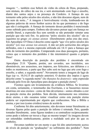 imagem: “... também esse beberá do vinho da cólera de Deus, preparado,
sem mistura, do cálice da sua ira, e será atormentado com fogo e enxofre,
diante dos santos anjos e na presença do Cordeiro. A fumaça do seu
tormento sobe pelos séculos dos séculos, e não têm descanso algum, nem de
dia nem de noite...” A imagem é horrivelmente vívida, lembrando-nos de
algumas palavras de nosso Senhor acerca da ira que permanece e do fogo
que não é extinguido. A fumaça do tormento desses perdidos é mencionada
como subindo para sempre. Embora não devamos pensar aqui em fumaça no
sentido literal, a expressão fica sem sentido se não pretender retratar uma
punição que não terá fim. As palavras “pelos séculos dos séculos” são as
seguintes no grego: eis aionas aionon (literalmenete: pelas eras das eras).
Em Apocalipse 4.9 Deus é descrito como aquele “que vive pelos séculos dos
séculos” (eis tous aionas ton aionon). A não ser pelo acréscimo dos artigos
definidos, esta é a mesma expressão utilizada em 14.11 para a fumaça que
sobe do tormento dos perdidos. Comparando essa duas passagens, portanto,
vemos que o tormento dos perdidos é tão interminável quanto o próprio
Deus!
Outra descrição da punição dos perdidos é encontrada em
Apocalipse 21.8: “Quanto, porém, aos covardes, aos incrédulos, aos
abomináveis, aos assassinos, aos impuros, aos feiticeiros, aos idólatras e a
todos os mentirosos, a parte que lhes cabe será no lago que arte com fogo e
enxofre, a saber, a segunda morte”. Novamente temos a imagem do lago de
fogo (cp vs. 10,14,15 do capítulo anterior). O destino dos ímpios é agora
descrito como “a segunda morte” (ho thanatos ho deuteros) - uma expressão
utilizada pelo livro do Apocalipse para designar a punição eterna18
.
Fizemos agora um levantamento da evidência bíblica. Se levarmos
em conta, seriamente, o testemunho das Escrituras, e se basearmos nossas
doutrinas em seus ensinos - como de fato deveríamos - somos obrados a crer
na punição eterna dos perdidos. Sem dúvida, internamente nos retraímos
deste ensino, e não ousamos tentar visualizar como esta punição eterna
poderia ser experimentada por alguém que conhecemos. Mas a Bíblia a
ensina, e por isso (como cristãos) temos de aceitá-la.
Conforme foi dito anteriormente, não devemos tomar literalmente as
diversas figuras pelas quais a punição do inferno é retratada. Pois, quando
tomadas literalmente, estas figuras tendem a se contradizer reciprocamente:
como pode o inferno ser trevas e fogo ao mesmo tempo? As imagens devem
ser entendidas simbolicamente, porém a realidade será pior do que os
símbolos.
Devemos também ter em mente o que foi dito anteriormente acerca
de níveis de punição ou “graduações” no sofrimento dos perdidos19
. Nem
 