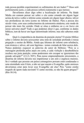 toda pessoa perdida experimentará os sofrimentos de um Judas! 20
Deus será
perfeitamente justo, e cada pessoa sofrerá exatamente o que merece.
Deveríamos dizer algo sobre a localização do inferno. Na Idade
Média era comum pensar ser sobre o céu como estando em algum lugar
acima da terra e sobre o inferno como estando em algum lugar abaixo, talvez
nas profundezas da terra (como no Inferno de Dante). Para a pessoa dos
século vinte, com seus conhecimentos da astronomia moderna, este modo de
pensar não mais faz sentido. Onde se situa o embaixo ou o em baixo em
nosso universo atual? Tudo o que podemos dizer é que, conforme os dados
bíblicos, tem de haver um lugar denominado inferno, mas não sabemos onde
fica.
Qual é a importância da doutrina da punição eterna? O ensino bíblico
sobre o inferno deveria acrescentar uma nota de seriedade profunda à nossa
pregação e ensino da Bíblia. Ainda que falemos do inferno com relutância,
com tristeza e, talvez, até com lágrimas - temos contudo de falar acerca dele.
Nunca podemos esquecer as palavras do autor de Hebreus: “Pois se a
mensagem proferida pelos anjos era certa, e cada violação e desobediência
recebeu sua justa punição, como poderemos nós escapar se ignorarmos tão
grande salvação?” (2.2,3, NIV). Para nosso empreendimento missionário, a
doutrina do inferno deveria nos impulsionar a um zelo e urgência maiores.
Se é verdade que pessoas em países estrangeiros possam estar condenadas a
uma eternidade sem Cristo, a não ser que ouçam o Evangelho, quão ansiosos
deveríamos estar para levar esse Evangelho até elas! Pois “como crerão
naquele de quem nada ouviram? E como ouvirão, se não há quem pregue?”
(Rm 10.14).
 