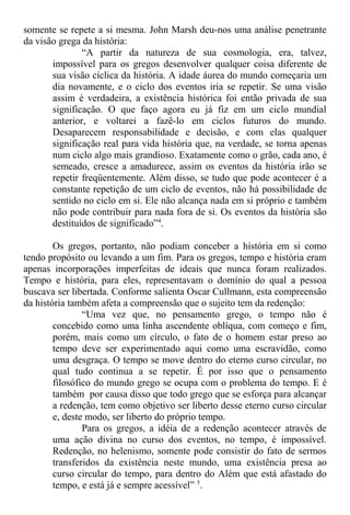 somente se repete a si mesma. John Marsh deu-nos uma análise penetrante
da visão grega da história:
“A partir da natureza de sua cosmologia, era, talvez,
impossível para os gregos desenvolver qualquer coisa diferente de
sua visão cíclica da história. A idade áurea do mundo começaria um
dia novamente, e o ciclo dos eventos iria se repetir. Se uma visão
assim é verdadeira, a existência histórica foi então privada de sua
significação. O que faço agora eu já fiz em um ciclo mundial
anterior, e voltarei a fazê-lo em ciclos futuros do mundo.
Desaparecem responsabilidade e decisão, e com elas qualquer
significação real para vida história que, na verdade, se torna apenas
num ciclo algo mais grandioso. Exatamente como o grão, cada ano, é
semeado, cresce a amadurece, assim os eventos da história irão se
repetir freqüentemente. Além disso, se tudo que pode acontecer é a
constante repetição de um ciclo de eventos, não há possibilidade de
sentido no ciclo em si. Ele não alcança nada em si próprio e também
não pode contribuir para nada fora de si. Os eventos da história são
destituídos de significado”4
.
Os gregos, portanto, não podiam conceber a história em si como
tendo propósito ou levando a um fim. Para os gregos, tempo e história eram
apenas incorporações imperfeitas de ideais que nunca foram realizados.
Tempo e história, para eles, representavam o domínio do qual a pessoa
buscava ser libertada. Conforme salienta Oscar Cullmann, esta compreensão
da história também afeta a compreensão que o sujeito tem da redenção:
“Uma vez que, no pensamento grego, o tempo não é
concebido como uma linha ascendente oblíqua, com começo e fim,
porém, mais como um círculo, o fato de o homem estar preso ao
tempo deve ser experimentado aqui como uma escravidão, como
uma desgraça. O tempo se move dentro do eterno curso circular, no
qual tudo continua a se repetir. É por isso que o pensamento
filosófico do mundo grego se ocupa com o problema do tempo. E é
também por causa disso que todo grego que se esforça para alcançar
a redenção, tem como objetivo ser liberto desse eterno curso circular
e, deste modo, ser liberto do próprio tempo.
Para os gregos, a idéia de a redenção acontecer através de
uma ação divina no curso dos eventos, no tempo, é impossível.
Redenção, no helenismo, somente pode consistir do fato de sermos
transferidos da existência neste mundo, uma existência presa ao
curso circular do tempo, para dentro do Além que está afastado do
tempo, e está já e sempre acessível” 5
.
 