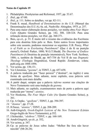 Notas do Capítulo 19
1. Philadelphia: Presbyterian and Reformed, 1957, pp. 53.67.
2. Ibid., pp. 67-80.
3. Ibid., p. 111. Sobre os detalhes, ver pp. 82-111.
4. Frank S. mead, Handbook of Denominations in the U.S. (Manual das
Denominações dos E.U.A), 6a. ed., Nashville: Abingdon, 1975, p. 257.
5. Para uma maior elaboração destas posições, ver minha obra Four Major
Cults (Quatro Grandes Seitas), pp. 142, 308, 320-324. Para uma
refutação destas posições, ver Ibid., pp. 360-371.
6. Buis, op.cit., p. 33. É muito útil o resumo das evidências das Escrituras
para esta doutrina feito pelo sr. Buis. Entre outros livros importantes
sobre este assunto, podemos mencionar os seguintes: E.B. Pusey, What
is of Faith as to Everlasting Punishment? (Que é da fé na punição
eterna?), Oxford: Parker, 1880; W.G.T.Shedd, The Doctrine of Endless
Punishment (A Doutrina da punição interminável), New York: Scribner,
1886; e, também de Shedd, pp. 667-754 do Vol II de sua Dogmatic
Theology (Teologia Dogmática), Grand Rapids: Zondervan, s/data;
publ.orig.em 1888-1894.
7. Ver acima, pp. 130,131.
8. Ver J.Jeremias, “geenna”, in TDNT, I, pp. 657-658.
9. A palavra traduzida por “fazer perecer” (“destruir”, no inglês) é uma
forma de apollymi. Mais adiante, neste capítulo, essa palavra será
examinada com mais detalhe.
10. A partir daqui, sempre que a palavra inferno ocorrer nas citações do
Novo Testamento será uma tradução de geenna.
11. Mais adiante, no capítulo, examinaremos mais de perto a palavra aqui
traduzida por “eterna”: aionios.
12. Ver Hoekema, The Four Major Cults (As Quatro Grandes Seitas), p.
361.
13. Cp. A Oepke, “apollymi”, TDNT, I, pp. 394-397.
14. “Aionios”, pp. 27-28.
15. H.Sasse, “aionios”, TDNT, I, pp. 208-209.
16. Ardt-Gingrich, Greek-English Lexicon of the New Testament (Léxico
Grego-Inglês do Novo Testamento), p.352.
17. J.Schneider, “olethros”, TDNT, v. pp. 168-169.
18. Arndt-Gingrich, op.cit., p. 352,
19. Ver acima, p. 347.
20. Cp. as palavras de Jesus sobre Judas: “Melhor lhe fora não haver
nascido” (Mt 26.24).
 