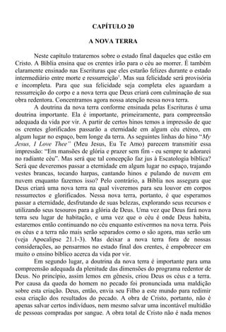 CAPÍTULO 20
A NOVA TERRA
Neste capítulo trataremos sobre o estado final daqueles que estão em
Cristo. A Bíblia ensina que os crentes irão para o céu ao morrer. É também
claramente ensinado nas Escrituras que eles estarão felizes durante o estado
intermediário entre morte e ressurreição1
. Mas sua felicidade será provisória
e incompleta. Para que sua felicidade seja completa eles aguardam a
ressurreição do corpo e a nova terra que Deus criará com culminação de sua
obra redentora. Concentramos agora nossa atenção nessa nova terra.
A doutrina da nova terra conforme ensinada pelas Escrituras é uma
doutrina importante. Ela é importante, primeiramente, para compreensão
adequada da vida por vir. A partir de certos hinos temos a impressão de que
os crentes glorificados passarão a eternidade em algum céu etéreo, em
algum lugar no espaço, bem longe da terra. As seguintes linhas do hino “My
Jesus, I Love Thee” (Meu Jesus, Eu Te Amo) parecem transmitir essa
impressão: “Em mansões de glória e prazer sem fim - eu sempre te adorarei
no radiante céu”. Mas será que tal concepção faz jus à Escatologia bíblica?
Será que deveremos passar a eternidade em algum lugar no espaço, trajando
vestes brancas, tocando harpas, cantando hinos e pulando de nuvem em
nuvem enquanto fazemos isso? Pelo contrário, a Bíblia nos assegura que
Deus criará uma nova terra na qual viveremos para seu louvor em corpos
ressurrectos e glorificados. Nessa nova terra, portanto, é que esperamos
passar a eternidade, desfrutando de suas belezas, explorando seus recursos e
utilizando seus tesouros para a glória de Deus. Uma vez que Deus fará nova
terra seu lugar de habitação, e uma vez que o céu é onde Deus habita,
estaremos então continuando no céu enquanto estivermos na nova terra. Pois
os céus e a terra não mais serão separados como o são agora, mas serão um
(veja Apocalipse 21.1-3). Mas deixar a nova terra fora de nossas
considerações, ao pensarmos no estado final dos crentes, é empobrecer em
muito o ensino bíblico acerca da vida por vir.
Em segundo lugar, a doutrina da nova terra é importante para uma
compreensão adequada da plenitude das dimensões do programa redentor de
Deus. No princípio, assim lemos em gênesis, criou Deus os céus e a terra.
Por causa da queda do homem no pecado foi pronunciada uma maldição
sobre esta criação. Deus, então, envia seu Filho a este mundo para redimir
essa criação dos resultados do pecado. A obra de Cristo, portanto, não é
apenas salvar certos indivíduos, nem mesmo salvar uma incontável multidão
de pessoas compradas por sangue. A obra total de Cristo não é nada menos
 