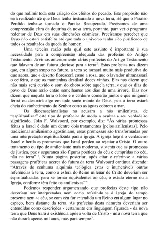 do que redimir toda esta criação dos efeitos do pecado. Este propósito não
será realizado até que Deus tenha instaurado a nova terra, até que o Paraíso
Perdido tenha-se tornado o Paraíso Recuperado. Precisamos de uma
compreensão clara da doutrina da nova terra, portanto, para ver o programa
redentor de Deus em suas dimensões cósmicas. Precisamos perceber que
Deus não estará satisfeito até que todo o universo tenha sido purificado de
todos os resultados da queda do homem.
Uma terceira razão pela qual este assunto é importante é sua
necessidade para a compreensão adequada das profecias do Antigo
Testamento. Já vimos anteriormente várias profecias do Antigo Testamento
que falavam de um futuro glorioso para a terra2
. Estas profecias nos dizem
que, em algum tempo no futuro, a terra se tornará muito mais produtiva do
que agora, que o deserto florescerá como a rosa, que o lavrador ultrapassará
o ceifeiro, e que as montanhas destilará doces vinhos. Elas nos dizem que
não mais será ouvido o som do choro sobre aquela terra, e que os dias do
povo de Deus serão então semelhantes aos dias de uma árvore. Elas nos
dizem que naquela terra o lobo e o cordeiro comerão juntos e que ninguém
ferirá ou destruirá algo em todo santo monte de Deus, pois a terra estará
cheia do conhecimento do Senhor como as águas cobrem o mar.
Os dispensacionalistas no acusam a nós amilenistas, de
“espiritualizar” este tipo de profecias de modo a ocultar o seu verdadeiro
significado. John F. Walvoord, por exemplo, diz: “Às várias promessas
feitas a Israel é dado um dentre dois tratamentos [pelos amilenistas]. Pelo
tradicional amilenismo agostiniano, essas promessas são transformadas por
uma interpretação espiritualizada para a igreja. A igreja hoje é o verdadeiro
Israel e herda as promessas que Israel perdeu ao rejeitar a Cristo. O outro
tratamento ou tipo de amilenismo mais moderno, sustenta que as promessas
de justiça, paz e segurança são figuras poéticas do céu e cumpridas no céu,
não na terra” 3
. Numa página posterior, após citar e referir-se a várias
passagens proféticas acerca do futuro da terra Walvoord continua dizendo:
“Através de nenhuma alquimia teológica estas e inumeráveis outras
referências à terra, como a esfera do Reino milenar de Cristo deveriam ser
espiritualizadas, para se tornar equivalentes ao céu, o estado eterno ou a
Igreja, conforme têm feito os amilenistas” 4
.
Podemos responder argumentando que profecias deste tipo não
deveriam ser interpretadas nem como referindo-se à Igreja do tempo
presente nem ao céu, se com céu for entendido um Reino em algum lugar no
espaço, bem distante da terra. As profecias desta natureza deveriam ser
entendidas como descrições - certamente em linguagem figurada - da nova
terra que Deus trará à existência após a volta de Cristo - uma nova terra que
não durará apenas mil anos, mas para sempre5
.
 