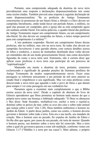 Portanto, uma compreensão adequada da doutrina da nova terra
providenciará uma resposta a declarações dispensacionalistas tais como
estas recém-citadas. Também proverá uma resposta à seguinte declaração de
outro dispensacionalista: “Se as profecias do Antigo Testamento
concernentes às promessas de um futuro feitas a Abraão e a Davi devem ser
cumpridas literalmente, então tende haver um período futuro, o milênio, no
qual elas possam ser cumpridas, pois a igreja não as está cumprindo agora
em nenhum sentido literal. Em outras palavras, o quadro literal das profecias
do Antigo Testamento requer um cumprimento futuro, ou um cumprimento
não-literal. Se elas devem ser cumpridas no futuro, o único tempo possível
para este cumprimento é o milênio” 6
.
A isto podemos responder: Haverá um cumprimento futuro dessas
profecias, não no milênio, mas sim na nova terra. Se todas elas devem ser
cumpridas literalmente é uma questão aberta; com certeza detalhes acerca
de lobos e cordeiros, e acerca de montanhas destilando doce vinho devem
ser entendidos não de um modo grosseiramente literal, mas como descrições
figuradas de como a nova terra será. Entretanto, não é correto dizer que
aplicar essas profecias à nova terra seja participar de um processo de
“espiritualização”.
Mantendo em mente a doutrina da terra, portanto, estaremos
esclarecendo o significado de grandes porções da literatura profética do
Antigo Testamento de modos surpreendentemente novos. Fazer estas
passagens se referirem unicamente a um período de mil anos anterior ao
estado final é empobrecer o seu significado. Mas ver estas profecias como
descrevendo a nova terra que aguarda a todo o povo de Deus e que durará
para sempre é ver estas passagens em sua verdadeira luz.
Passamos agora a examinar mais completamente o que a Bíblia
ensina acerca da nova terra7
. Desde o capítulo de abertura do livro de
Gênesis aprendemos que Deus prometeu ao homem nada menos do que a
própria terra como sua herança e habitação adequado: “E Deus os abençoou
e lhes disse: Sede fecundos, multiplicai-vos, enchei a terra e sujeitai-a;
dominai sobre os peixes do mar, sobre as aves dos céus e sobre todo animal
que rasteja sobre a terra” (Gn 1.28). Deus também ambientou o homem no
Jardim do Édem. A partir desse jardim, como seu centro, o homem deveria
governar e dominar sobre toda a terra. Esta era a sua tarefa, seu mandato da
criação. Mas o homem caiu no pecado, foi expulso do Jardim do Édem e
foi-lhe dito que agora, por causa do seu pecado, ele teria de morrer. Quando
o homem pecou, seu domínio sobre a terra não foi removido. Mas a terra
sobre a qual ele governava passou a estar sob maldição, conforme vemos em
Gênesis 3.17 (“Maldita é a terra por tua causa”). Mais adiante, o próprio
 