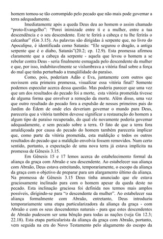 homem tornou-se tão corrompido pelo pecado que não mais pode governar a
terra adequadamente.
Imediatamente após a queda Deus deu ao homem o assim chamado
“proto-Evangelho”: “Porei inimizade entre ti e a mulher, entre a tua
descendência e o seu descendente. Este te ferirá a cabeça e tu lhe ferirás o
calcanhar” (Gn 3.15). As palavras são dirigidas à serpente que, no livro do
Apocalipse, é identificada como Satanás: “Ele segurou o dragão, a antiga
serpente que é o diabo, Satanás”(20.2; cp. 12.9). Esta promessa afirmou
claramente que a cabeça da serpente - aquela que levou o homem a se
rebelar contra Deus - seria finalmente esmagada pelo descendente da mulher
e que, por isso, indubitavelmente se vislumbrava a vitória final sobre a força
do mal que tinha perturbado a tranqüilidade do paraíso.
Como, pois, poderiam Adão e Eva, juntamente com outros que
ouvissem esta primeira promessa, visualizar essa vitória final? Somente
podemos especular acerca dessa questão. Mas poderia parecer que uma vez
que um dos resultados do pecado foi a morte, esta vitória prometida tivesse
de alguma forma que envolver a remoção da morte. Além disso, uma vez
que outro resultado do pecado fora a expulsão de nossos primeiros pais do
Jardim do Édem de onde eles deveriam governar o mundo para Deus,
pareceria que a vitória também devesse significar a restauração do homem a
algum tipo de paraíso recuperado, do qual ele novamente poderia governar
adequadamente, e sem pecado sobre a terra. O fato de que a terra fora
amaldiçoada por causa do pecado do homem também pareceria implicar
que, como parte da vitória prometida, esta maldição e todos os outros
resultados do pecado que a maldição envolvia fossem removidos. Num certo
sentido, portanto, a expectação de uma nova terra já estava implícita na
promessa de Gênesis 3.15.
Em Gênesis 15 e 17 lemos acerca do estabelecimento formal da
aliança da graça com Abraão e seu descendente. Ao estabelecer sua aliança
com Abraão, Deus estava estreitando, temporariamente, o escopo da aliança
da graça com o objetivo de preparar para um alargamento último da aliança.
Na promessa de Gênesis 3.15 Deus tinha anunciado que ele estava
graciosamente inclinado para com o homem apesar da queda deste no
pecado. Esta inclinação graciosa foi definida nos termos mais amplos
possíveis, dirigindo-se para “o descendente da mulher”. Ao estabelecer sua
aliança formalmente com Abraão, entretanto, Deus introduziu
temporariamente uma etapa particularizadora da aliança da graça - com
Abraão e com os seus descendentes naturais - para que estes descendentes
de Abraão pudessem ser uma bênção para todas as nações (veja Gn 12.3;
22.18). Esta etapa particularista da aliança da graça com Abraão, portanto,
vem seguida na era do Novo Testamento pelo alagamento do escopo da
 