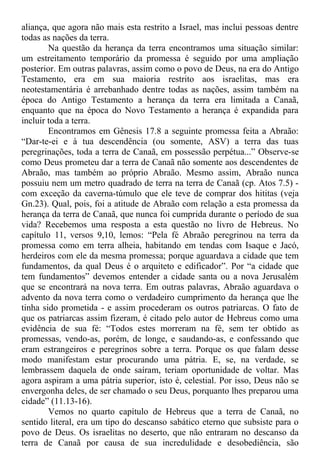 aliança, que agora não mais esta restrito a Israel, mas inclui pessoas dentre
todas as nações da terra.
Na questão da herança da terra encontramos uma situação similar:
um estreitamento temporário da promessa é seguido por uma ampliação
posterior. Em outras palavras, assim como o povo de Deus, na era do Antigo
Testamento, era em sua maioria restrito aos israelitas, mas era
neotestamentária é arrebanhado dentre todas as nações, assim também na
época do Antigo Testamento a herança da terra era limitada a Canaã,
enquanto que na época do Novo Testamento a herança é expandida para
incluir toda a terra.
Encontramos em Gênesis 17.8 a seguinte promessa feita a Abraão:
“Dar-te-ei e à tua descendência (ou somente, ASV) a terra das tuas
peregrinações, toda a terra de Canaã, em possessão perpétua...” Observe-se
como Deus prometeu dar a terra de Canaã não somente aos descendentes de
Abraão, mas também ao próprio Abraão. Mesmo assim, Abraão nunca
possuiu nem um metro quadrado de terra na terra de Canaã (cp. Atos 7.5) -
com exceção da caverna-túmulo que ele teve de comprar dos hititas (veja
Gn.23). Qual, pois, foi a atitude de Abraão com relação a esta promessa da
herança da terra de Canaã, que nunca foi cumprida durante o período de sua
vida? Recebemos uma resposta a esta questão no livro de Hebreus. No
capítulo 11, versos 9,10, lemos: “Pela fé Abraão peregrinou na terra da
promessa como em terra alheia, habitando em tendas com Isaque e Jacó,
herdeiros com ele da mesma promessa; porque aguardava a cidade que tem
fundamentos, da qual Deus é o arquiteto e edificador”. Por “a cidade que
tem fundamentos” devemos entender a cidade santa ou a nova Jerusalém
que se encontrará na nova terra. Em outras palavras, Abraão aguardava o
advento da nova terra como o verdadeiro cumprimento da herança que lhe
tinha sido prometida - e assim procederam os outros patriarcas. O fato de
que os patriarcas assim fizeram, é citado pelo autor de Hebreus como uma
evidência de sua fé: “Todos estes morreram na fé, sem ter obtido as
promessas, vendo-as, porém, de longe, e saudando-as, e confessando que
eram estrangeiros e peregrinos sobre a terra. Porque os que falam desse
modo manifestam estar procurando uma pátria. E, se, na verdade, se
lembrassem daquela de onde saíram, teriam oportunidade de voltar. Mas
agora aspiram a uma pátria superior, isto é, celestial. Por isso, Deus não se
envergonha deles, de ser chamado o seu Deus, porquanto lhes preparou uma
cidade” (11.13-16).
Vemos no quarto capítulo de Hebreus que a terra de Canaã, no
sentido literal, era um tipo do descanso sabático eterno que subsiste para o
povo de Deus. Os israelitas no deserto, que não entraram no descanso da
terra de Canaã por causa de sua incredulidade e desobediência, são
 