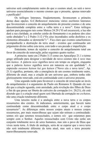 universo será completamente outro do que o cosmos atual, ou será o novo
universo essencialmente o mesmo cosmos que o presente, apenas renovado
e purificado?
Os teólogos luteranos, freqüentemente, favoreceram a primeira
destas duas opções. G.C.Berkouwer menciona vários escritores luteranos
que favoreceram o conceito do aniquilamento do presente cosmos e de uma
descontinuidade completa entre a velha terra e a nova10
. Estes teólogos
apelam para passagens tais como Mateus 24.29 (“O sol escurecerá, a lua não
dará a sua claridade, as estrelas cairão do firmamento e os poderes dos céus
serão abalados”) e 2 Pedro 3.12 (“Os céus incendiados serão desfeitos e os
elementos abrasados se derreterão”) 11
. Fica claro que eventos cataclísmicos
acompanharão a destruição da terra atual - eventos que continuarão um
julgamento divino sobre esta terra, com todo o seu pecado e imperfeição.
Entretanto, temos de rejeitar o conceito de aniquilamento total em
favor do conceito de renovação, pelas seguintes quatro razões:
A primeira: tanto em 2 Pedro 3.13 como em Apocalipse 21.1 o termo
grego utilizado para designar a novidade do novo cosmos não é neos mas
sim kainos. A palavra neos significa novo em tempo ou origem, enquanto
que a palavra kainos significa novo em natureza ou em qualidade12
. A
expressão ouranon kainon kai gen kainen (“Novo céu e nova terra”, Ap.
21.1) significa, portanto, não a emergência de um cosmos totalmente outro,
diferente do atual, mas a criação de um universo que, embora tenha sido
gloriosamente renovado, está em continuidade com o universo presente.
Uma segunda razão para favorecer o conceito de renovação ao invés
do aniquilamento é o argumento de Paulo em Romanos 8. Quando ele nos
diz que a criação aguarda, com ansiedade, pela revelação dos filhos de Deus
a fim de que possa ser liberta do cativeiro da corrupção (vv. 20,21), ele está
dizendo que é a criação atual quem será libertada da corrupção no eschaton,
não uma criação totalmente diferente.
Uma terceira razão é a analogia entre a nova terra e os corpos
ressurrectos dos crentes. Já indicamos, anteriormente, que haverá tanto
continuidade como descontinuidade entre o corpo atual e o corpo
ressurrecto13
. As diferenças entre nossos corpos atuais e nossos corpos
ressurrectos, por mais maravilhosas que sejam não retiram a continuidade:
somos nós que seremos ressuscitados, e somos nós que estaremos para
sempre com o Senhor. Aqueles ressuscitados com Cristo não serão um
conjunto totalmente novo de seres humanos, mas sim o povo de Deus que
viveu nesta terra. A título de analogia, seria de se esperar que a nova terra
não será totalmente diferente da terra atual, mas será a terra presente
maravilhosamente renovada.
 