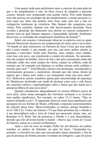 Uma quarta razão para preferirmos mais o conceito da renovação do
que o do aniquilamento é esta: Se Deus tivesse de aniquilar o presente
cosmos, Satanás teria conquistado uma grande vitória. Pois então Satanás
teria tido sucesso em corromper tão devastadoramente o cosmos presente e a
terra atual que Deus não poderia mais fazer nada com isso a não ser
extingui-los totalmente da existência. Mas Satanás não conquistou essa
vitória. Pelo contrário, Satanás tem sido decisivamente derrotado. Deus
revelará a plenitude das dimensões essa derrota ao renovar exatamente a
mesma terra na qual Satanás enganou a humanidade, banindo, finalmente
dessa terra, os resultados das maquinações diabólicas de Satanás13a
.
Sobre este assunto é interessante observar as palavras com as quais
Edward Thurneysen descreveu sua compreensão de como seria a nova terra:
“O mundo no qual entraremos, na Parousia de Jesus Cristo, por essa razão
não é outro mundo; é este mundo, este céu, esta terra; ambos, porém, já
passados e renovados. Serão estas florestas, estes campos, estas cidades,
estas ruas, este povo, que constituirão o cenário da redenção. No momento,
eles são campos de batalha, cheios de luta e dor pela consumação ainda não
realizada: então eles serão campos de vitória, campos de colheita, onde da
semente que foi semeada com lágrimas os molhos eternos serão ceifados e
trazidos para casa” 14
. Emil Brunner criticou esta declaração, considerando-a
extremamente grosseira e materialista, dizendo que não temos direito de
esperar que a futura terra venha a ser exatamente como esta terra atual15
.
G.C. Berkouwer, porém, manifesta apreço pela concreticidade da esperança
de Thurneysen, preferindo este modo de declarar como será a vida futura
aos conceitos etéreos e espiritualizados sobre o futuro que não fazem jus à
promessa bíblica de uma nova terra16
.
Quando entendermos adequadamente os ensinos bíblicos acerca da
nova terra, várias outras passagens das Escrituras começam a se encaixar
num padrão significativo. Por exemplo, no salmo 31.11 lemos: “Mas os
mansos herdarão o país”. É importante observar como Jesus parafraseia esta
passagem em seu Sermão do Monte, refletindo a expansão neotestamentária
do conceito dessa terra: “Bem-aventurados os mansos, porque herdarão a
terra” (Mt 5.5). Vemos em Gênesis 17.8 que Deus prometeu dar a Abraão e
à sua descendência toda a terra de Canaã por possessão eterna; mas, em
Romanos 4.13, Paulo fala da promessa a Abraão e a seus descendentes,
dizendo que eles deveriam herdar o mundo - observe que a terra de Canaã,
de Gênesis, tornou-se o mundo em Romanos.
Após a cura do coxo no templo, Pedro fez um discurso aos judeus
reunidos no pórtico de Salomão, no qual ele disse: “Arrependei-vos,
portanto, e convertei-vos, para que seus pecados sejam cancelados, a fim de
que da presença do Senhor possam vir tempos de refrigério; e que ele possa
 