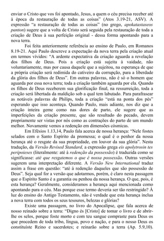 enviar o Cristo que vos foi apontado, Jesus, a quem o céu precisa receber até
à época da restauração de todas as coisas” (Atos 3.19-21, ASV). A
expressão “a restauração de todas as coisas” (no grego, apokatastaseos
panton) sugere que a volta de Cristo será seguida pela restauração de toda a
criação de Deus à sua perfeição original - dessa forma apontando para a
nova terra.
Foi feita anteriormente referência ao ensino de Paulo, em Romanos
8.19-21. Aqui Paulo descreve a expectação da nova terra pela criação atual
em termos vívidos: “A ardente expectativa da criação aguarda a revelação
dos filhos de Deus. Pois a criação está sujeita à vaidade, não
voluntariamente, mas por causa daquele que a sujeitou, na esperança de que
a própria criação será redimida do cativeiro da corrupção, para a liberdade
da glória dos filhos de Deus”. Em outras palavras, não é só o homem que
aguarda por essa nova terra; toda a criação também aguarda por ela. Quando
os filhos de Deus receberem sua glorificação final, na ressurreição, toda a
criação será libertada da maldição sob a qual tem labutado. Para parafrasear
as notáveis palavras de Philips, toda a criação “está na ponta dos pés”
esperando que isso aconteça. Quando Paulo, mais adiante, nos diz que a
criação inteira geme como nas dores de parto, ele sugere que as
imperfeições da criação presente, que são resultado do pecado, devem
propriamente ser vistas por nós como as contrações do parto de um mundo
melhor. Novamente vemos a redenção em dimensões cósmicas.
Em Efésios 1.13,14, Paulo fala acerca de nossa herança: “Nele fostes
selados com o Santo Espírito da promessa; o qual é o penhor da nossa
herança até o resgate da sua propriedade, em louvor da sua glória”. Nesta
tradução, da Versão Revised Standard, a expressão grega eis apolytrosin tes
peripoieses (literalmente: até à redenção da possessão) é traduzida como se
significasse: até que resgatemos o que é nossa possessão. Outras versões
sugerem uma interpretação diferente. A Versão New International traduz
assim a frase em questão: “até à redenção daqueles que são possessão de
Deus”. Seja qual for a versão que adotarmos, porém, é claro nesta passagem
que o Espírito Santo é a garantia ou penhou da nossa herança. O que, pois, é
esta herança? Geralmente, consideramos a herança aqui mencionada como
apontando para o céu. Mas porque esse termo deveria ser tão restringido? À
luz do ensino do Antigo Testamento, não é verdade que esta herança inclua
a nova terra com todos os seus tesouros, belezas e glórias?
Existe uma passagem, no livro do Apocalipse, que fala acerca de
nosso reinado sobre a terra: “Digno és [Cristo] de tomar o livro e de abrir-
lhe os selos, porque foste morto e com teu sangue compraste para Deus os
que procedem de toda tribo, língua, povo e nação, e para o nosso Deus os
constituíste Reino e sacerdotes; e reinarão sobre a terra (Ap. 5.9,10).
 
