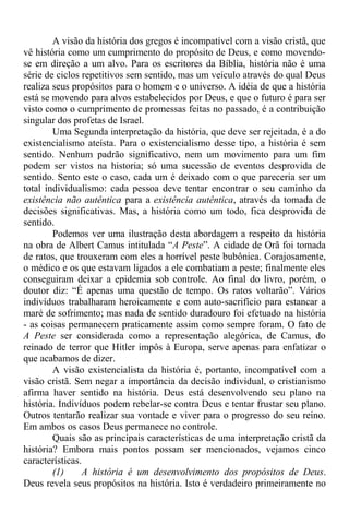 A visão da história dos gregos é incompatível com a visão cristã, que
vê história como um cumprimento do propósito de Deus, e como movendo-
se em direção a um alvo. Para os escritores da Bíblia, história não é uma
série de ciclos repetitivos sem sentido, mas um veículo através do qual Deus
realiza seus propósitos para o homem e o universo. A idéia de que a história
está se movendo para alvos estabelecidos por Deus, e que o futuro é para ser
visto como o cumprimento de promessas feitas no passado, é a contribuição
singular dos profetas de Israel.
Uma Segunda interpretação da história, que deve ser rejeitada, é a do
existencialismo ateísta. Para o existencialismo desse tipo, a história é sem
sentido. Nenhum padrão significativo, nem um movimento para um fim
podem ser vistos na historia; só uma sucessão de eventos desprovida de
sentido. Sento este o caso, cada um é deixado com o que pareceria ser um
total individualismo: cada pessoa deve tentar encontrar o seu caminho da
existência não autêntica para a existência autêntica, através da tomada de
decisões significativas. Mas, a história como um todo, fica desprovida de
sentido.
Podemos ver uma ilustração desta abordagem a respeito da história
na obra de Albert Camus intitulada “A Peste”. A cidade de Orã foi tomada
de ratos, que trouxeram com eles a horrível peste bubônica. Corajosamente,
o médico e os que estavam ligados a ele combatiam a peste; finalmente eles
conseguiram deixar a epidemia sob controle. Ao final do livro, porém, o
doutor diz: “É apenas uma questão de tempo. Os ratos voltarão”. Vários
indivíduos trabalharam heroicamente e com auto-sacrifício para estancar a
maré de sofrimento; mas nada de sentido duradouro foi efetuado na história
- as coisas permanecem praticamente assim como sempre foram. O fato de
A Peste ser considerada como a representação alegórica, de Camus, do
reinado de terror que Hitler impôs à Europa, serve apenas para enfatizar o
que acabamos de dizer.
A visão existencialista da história é, portanto, incompatível com a
visão cristã. Sem negar a importância da decisão individual, o cristianismo
afirma haver sentido na história. Deus está desenvolvendo seu plano na
história. Indivíduos podem rebelar-se contra Deus e tentar frustar seu plano.
Outros tentarão realizar sua vontade e viver para o progresso do seu reino.
Em ambos os casos Deus permanece no controle.
Quais são as principais características de uma interpretação cristã da
história? Embora mais pontos possam ser mencionados, vejamos cinco
características.
(1) A história é um desenvolvimento dos propósitos de Deus.
Deus revela seus propósitos na história. Isto é verdadeiro primeiramente no
 