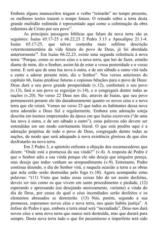 Embora alguns manuscritos tragam o verbo “reinarão” no tempo presente,
os melhores textos trazem o tempo futuro. O reinado sobre a terra desta
grande multidão redimida é representado aqui como a culminação da obra
redentora de Cristo por seu povo17
.
As principais passagens bíblicas que falam da nova terra são as
seguintes: Isaías 65.17-25 e 66.22,23 2 Pedro 3.13 e Apocalipse 21.1-4.
Isaías 65.17-25, que talvez contenha mais sublime descrição
veterotestamentária da vida futura do povo de Deus, já foi abordada
anteriormente18
. Em Isaías 66.22,23, existe uma segunda referência à nova
terra: “Porque, como os novos céus e a nova terra, que hei de fazer, estarão
diante de mim, diz o Senhor, assim há de estar a vossa posteridade e o vosso
nome. E será que de uma lua nova à outra, e de um sábado a outro virá toda
a carne a adorar perante mim, diz o Senhor”. Nos versos anteriores do
capítulo 66, Isaías predisse futuras e copiosas bênçãos para o povo de Deus:
Deus dará a seu povo grande prosperidade (v.12), confortará o seu povo
(v.13), fará o seu povo se regozijar (v.14), e o congregará dentre todas as
nações (v.20). No verso 22 Deus nos diz, através de Isaías, que seu povo
permanecerá perante ele tão duradouramente quanto os novos céus e a nova
terra que ele criará. Vemos no verso 23 que todos os habitantes dessa nova
terra adorarão a Deus fiel e regularmente. Embora esta adoração esteja
descrita em toemos emprestados da época em que Isaías escrevera (“de uma
lua nova à outra, e de um sábado a outro”), estas palavras não devem ser
entendidas em um modo estritamente literal. O que está predito aqui é a
adoração perpétua de todo o povo de Deus, congregado dentre todas as
nações, de modo que será adequado à nova existência gloriosa de que eles
desfrutarão na nova terra.
Em 2 Pedro 3, o apóstolo enfrenta a objeção dos escarnecedores que
dizem: “Onde está a promessa da sua vinda?” (v.4). A resposta de Pedro é
que o Senhor adia a sua vinda porque ele não deseja que ninguém pereça,
mas deseja que todos venham ao arrependimento (v.9). Entretanto, Pedro
continua dizendo, o dia do Senhor virá, e naquela ocasião a terra e as obras
que nela estão serão destruídas pelo fogo (v.10). Agora acompanhe estas
palavras: “(11) Visto que todas essas coisas hão de ser assim desfeitas,
deveis ser tais como os que vivem em santo procedimento e piedade, (12)
esperando e apressando (ou desejando ansiosamente, variante) a vinda do
dia de Deus, por causa do qual o céus incendiados serão desfeitos e os
elementos abrasados se derreterão. (13) Nós, porém, segundo a sua
promessa, esperamos novos céus e nova terra, nos quais habita justiça”. A
ênfase de Pedro é que, embora a terra atual será “incendiada”, Deus nos dará
novos céus e uma nova terra que nunca será destruída, mas que durará para
sempre. Desta nova terra tudo o que for pecaminoso e imperfeito terá sido
 