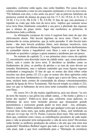 separados, conforme estão agora, mas serão fundidos. Por causa disso os
crentes continuarão a estar no céu enquanto continuam a viver na nova terra.
“Ele habitará com eles, e eles serão seu povo” são as palavras familiares da
promessa central da aliança da graça (cp Gn 17.7; Ex 19.5,6; Jr 31.33; Ez
34.30; 2 Co 6.16; Hb 8.10; 1 Pe 2.9,10). O fato de que esta promessa é
repetida na visão que João tem da nova terra implica que somente nessa
nova terra Deus finalmente concederá a seu povo a plenitude das riquezas
que a aliança da graça inclui. Aqui nós recebemos as primícias; lá
receberemos toda a colheita.
As afirmações corajosas do verso 4 sugerem bem mais do que elas
efetivamente dizem. Não haverá lágrimas na nova terra. Choro e dor
pertencerão às coisas primeiras, que já serão passadas. E não haverá mais
morte - não mais haverá acidentes fatais, nem doenças incuráveis, nem
serviços fúnebre, nem últimas despedidas. Naquela nova terra desfrutaremos
de comunhão eterna e inquebrável com Deus e com o povo de Deus,
incluindo os queridos e amigos a quem amamos e perdemos por um pouco.
No restante do capítulo 21, e nos primeiras cinco versos do capítulo
22, encontramos uma descrição maior da cidade santa - que, como podemos
inferir, será o centro da nova terra. É duvidoso se detalhes como os
fundamentos de jóias, os portões de pérolas e as ruas de ouro devem ser
tomadas literalmente, mas o radiante esplendor que essas figuras sugerem
confundem a imaginação. O fato de que os nomes das doze tribos estão
inscritos nas doze portas (21.12) e que os nomes dos doze apóstolos estão
inscritos nos doze fundamentos (v.14) sugere que o povo de Deus, na nova
terra, incluirá tanto crentes da comunidade da aliança veterotestamentária
quando da Igreja do Novo Testamento. Não haverá templo na cidade (v.22),
uma vez que os habitantes da nova terra terão comunhão direta e contínua
com Deus.
Os versos 24 e 26 são muitos significativos, pois nos dizem: “os reis
da terra lhe trazem a sua glória [na cidade santa]... e lhe trarão a glória e a
honra das nações”. Poder-se-ia dizer que, conforme essas palavras, os
habitantes da nova terra incluirão pessoas que alcançaram grande
proeminência e exerceram grande poder na terra atual - reis, príncipes,
líderes e outros. Também poderia se dizer que qualquer coisa que as pessoas
tiverem feito nesta terra, que tenha glorificado a Deus, será lembrado na
vida por vir (veja Ap. 14.13). Porém, é preciso dizer mais. Não será demais
dizer que, conforme estes versos, as contribuições peculiares de cada nação
para a vida na presente terra enriquecerão a vida da nova terra? Deveremos
então herdar as melhores produções da cultura e da arte que esta terra tem
produzido? Hendrikus Berkhof sugere que tudo o que tiver tido valor nesta
vida atual, tudo o que tiver contribuído para a “libertação da existência
 