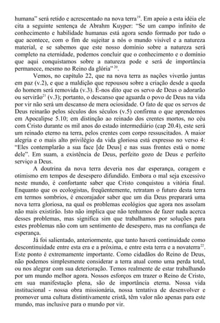 humana” será retido e acrescentado na nova terra19
. Em apoio a esta idéia ele
cita a seguinte sentença de Abrahm Kuyper: “Se um campo infinito de
conhecimento e habilidade humanas está agora sendo formado por tudo o
que acontece, com o fim de sujeitar a nós o mundo visível e a natureza
material, e se sabemos que este nosso domínio sobre a natureza será
completo na eternidade, podemos concluir que o conhecimento e o domínio
que aqui conquistamos sobre a natureza pode e será de importância
permanece, mesmo no Reino da glória” 20
.
Vemos, no capítulo 22, que na nova terra as nações viverão juntas
em paz (v.2), e que a maldição que repousou sobre a criação desde a queda
do homem será removida (v.3). É-nos dito que os servo de Deus o adorarão
ou servirão21
(v.3); portanto, o descanso que aguarda o povo de Deus na vida
por vir não será um descanso de mera ociosidade. O fato de que os servos de
Deus reinarão pelos séculos dos séculos (v.5) confirma o que aprendemos
em Apocalipse 5.10; em distinção ao reinado dos crentes mortos, no céu
com Cristo durante os mil anos do estado intermediário (cap 20.4), este será
um reinado eterno na terra, pelos crentes com corpo ressuscitados. A maior
alegria e o mais alto privilégio da vida gloriosa está expresso no verso 4:
“Eles contemplarão a sua face [de Deus] e nas suas frontes está o nome
dele”. Em suam, a existência de Deus, perfeito gozo de Deus e perfeito
serviço a Deus.
A doutrina da nova terra deveria nos dar esperança, coragem e
otimismo em tempos de desespero difundido. Embora o mal seja excessivo
neste mundo, é confortante saber que Cristo conquistou a vitória final.
Enquanto que os ecologistas, freqüentemente, retratam o futuro desta terra
em termos sombrios, é encorajador saber que um dia Deus preparará uma
nova terra gloriosa, na qual os problemas ecológios que agora nos assolam
não mais existirão. Isto não implica que não tenhamos de fazer nada acerca
desses problemas, mas significa sim que trabalhamos por soluções para
estes problemas não com um sentimento de desespero, mas na confiança de
esperança.
Já foi salientado, anteriormente, que tanto haverá continuidade como
descontinuidade entre esta era e a próxima, e entre esta terra e a novaterra22
.
Este ponto é extremamente importante. Como cidadãos do Reino de Deus,
não podemos simplesmente considerar a terra atual como uma perda total,
ou nos alegrar com sua deterioração. Temos realmente de estar trabalhando
por um mundo melhor agora. Nossos esforços em trazer o Reino de Cristo,
em sua manifestação plena, são de importância eterna. Nossa vida
institucional - nossa obra missionária, nossa tentativa de desenvolver e
promover uma cultura distintivamente cristã, têm valor não apenas para este
mundo, mas inclusive para o mundo por vir.
 