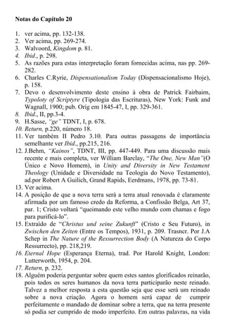 Notas do Capítulo 20
1. ver acima, pp. 132-138.
2. Ver acima, pp. 269-274.
3. Walvoord, Kingdom p. 81.
4. Ibid., p. 298.
5. As razões para estas interpretação foram fornecidas acima, nas pp. 269-
282.
6. Charles C.Ryrie, Dispensationalism Today (Dispensacionalismo Hoje),
p. 158.
7. Devo o desenvolvimento deste ensino à obra de Patrick Fairbairn,
Typoloty of Scriptyre (Tipologia das Escrituras), New York: Funk and
Wagnall, 1900; pub. Orig em 1845-47, I, pp. 329-361.
8. Ibid., II, pp.3-4.
9. H.Sasse, “ge” TDNT, I, p. 678.
10. Return, p.220, número 18.
11. Ver também II Pedro 3.10. Para outras passagens de importância
semelhante ver Ibid., pp.215, 216.
12. J.Behm, “Kainos”, TDNT, III, pp. 447-449. Para uma discussão mais
recente e mais completa, ver William Barclay, “The One, New Man”(O
Único e Novo Homem), in Unity and Diversity in New Testament
Theology (Unidade e Diversidade na Teologia do Novo Testamento),
ad.por Robert A Guilich, Grand Rapids, Eerdmans, 1978, pp. 73-81.
13. Ver acima.
14. A posição de que a nova terra será a terra atual renovada é claramente
afirmada por um famoso credo da Reforma, a Confissão Belga, Art 37,
par. 1; Cristo voltará “queimando este velho mundo com chamas e fogo
para purificá-lo”.
15. Extraído de “Christus und seine Zukunft” (Cristo e Seu Futuro), in
Zwischen den Zeiten (Entre os Tempos), 1931, p. 209. Trasncr. Por J.A
Schep in The Nature of the Ressurrection Body (A Natureza do Corpo
Ressurrecto), pp. 218,219.
16. Eternal Hope (Esperança Eterna), trad. Por Harold Knight, London:
Lutterworth, 1954, p. 204.
17. Return, p. 232.
18. Alguém poderia perguntar sobre quem estes santos glorificados reinarão,
pois todos os seres humanos da nova terra participarão neste reinado.
Talvez a melhor resposta a esta questão seja que esse será um reinado
sobre a nova criação. Agora o homem será capaz de cumprir
perfeitamente o mandado de dominar sobre a terra, que na terra presente
só podia ser cumprido de modo imperfeito. Em outras palavras, na vida
 
