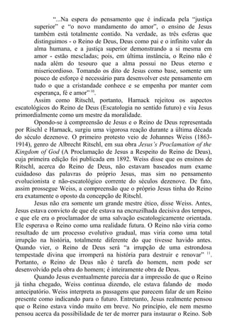 “...Na espera do pensamento que é indicada pela “justiça
superior” e “o novo mandamento do amor”, o ensino de Jesus
também está totalmente contido. Na verdade, as três esferas que
distinguimos - o Reino de Deus, Deus como pai e o infinito valor da
alma humana, e a justiça superior demonstrando a si mesma em
amor - estão mescladas; pois, em última instância, o Reino não é
nada além do tesouro que a alma possui no Deus eterno e
misericordioso. Tomando os dito de Jesus como base, somente um
pouco de esforço é necessário para desenvolver este pensamento em
tudo o que a cristandade conhece e se empenha por manter com
esperança, fé e amor” 10
.
Assim como Ritschl, portanto, Harnack rejeitou os aspectos
escatológicos do Reino de Deus (Escatologia no sentido futuro) e viu Jesus
primordialmente como um mestre da moralidade.
Opondo-se à compreensão de Jesus e o Reino de Deus representada
por Rischl e Harnack, surgiu uma vigorosa reação durante a última década
do século dezenove. O primeiro protesto veio de Johannes Weiss (1863-
1914), genro de Albrecht Ritschl, em sua obra Jesus’s Proclamation of the
Kingdom of God (A Proclamação de Jesus a Respeito do Reino de Deus),
cuja primeira edição foi publicada em 1892. Weiss disse que os ensinos de
Ritschl, acerca do Reino de Deus, não estavam baseados num exame
cuidadoso das palavras do próprio Jesus, mas sim no pensamento
evolucionista e não-escatológico corrente do séculos dezenove. De fato,
assim prossegue Weiss, a compreensão que o próprio Jesus tinha do Reino
era exatamente o oposto da concepção de Ritschl.
Jesus não era somente um grande mestre ético, disse Weiss. Antes,
Jesus estava convicto de que ele estava na encruzilhada decisiva dos tempos,
e que ele era o proclamador de uma salvação escatologicamente orientada.
Ele esperava o Reino como uma realidade futura. O Reino não viria como
resultado de um processo evolutivo gradual, mas viria como uma total
irrupção na história, totalmente diferente do que tivesse havido antes.
Quando vier, o Reino de Deus será “a irrupção de uma estrondosa
tempestade divina que irromperá na história para destruir e renovar” 11
.
Portanto, o Reino de Deus não é tarefa do homem, nem pode ser
desenvolvido pela obra do homem; é inteiramente obra de Deus.
Quando Jesus eventualmente parecia dar a impressão de que o Reino
já tinha chegado, Weiss continua dizendo, ele estava falando de modo
antecipatório. Weiss interpreta as passagens que parecem falar de um Reino
presente como indicando para o futuro. Entretanto, Jesus realmente pensou
que o Reino estava vindo muito em breve. No princípio, ele nem mesmo
pensou acerca da possibilidade de ter de morrer para instaurar o Reino. Sob
 