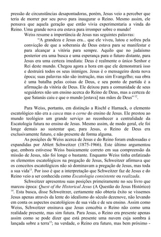 pressão de circunstâncias desapontadoras, porém, Jesus veio a perceber que
teria de morrer por seu povo para inaugurar o Reino. Mesmo assim, ele
pensava que aquela geração que então vivia experimentaria a vinda do
Reino. Uma grande nova era estava para irromper sobre o mundo!
Weiss resume a importância de Jesus nas seguintes palavras:
“A grandeza e Jesus era... que ele viveu, lutou e sofreu pela
convicção de que a soberania de Deus estava para se manifestar e
para alcançar a vitória para sempre. Aquilo que no judaísmo
posterior era uma busca e uma esperança para o futuro distante, para
Jesus era uma certeza imediata: Deus é realmente o único Senhor e
Rei deste mundo. Chegou agora a hora em que ele demonstrará isso
e destruirá todos os seus inimigos. Jesus é o mensageiro desta nova
época; suas palavras não são instrução, mas sim Evangelho; sua obra
é uma batalha pelas coisas de Deus, e seu ponto de partida é a
afirmação da vitória de Deus. Ele deixou para a comunidade de seus
seguidores não um ensino acerca do Reino de Deus, mas a certeza de
que Satanás caiu e que o mundo [estava] nas mãos de Deus” 12
.
Para Weiss, portanto, em distinção a Rischl e Harnack, o elemento
escatológico não era a casca mas o cerne do ensino de Jesus. Ele prestou ao
mundo teológico um grande serviço ao reconhecer a centralidade da
Escatologia futura no ensino de Jesus. Mesmo assim, de modo geral, ele foi
longe demais ao sustentar que, para Jesus, o Reino de Deus era
exclusivamente futuro, e não presente de forma alguma.
As posições de Weiss acerca de Jesus e do Reino foram endossadas e
expandidas por Ablert Schweitzer (1875-1966). Este último argumentou
que, embora estivesse Weiss basicamente correto em sua compreensão da
missão de Jesus, não foi longe o bastante. Enquanto Weiss tinha enfatizado
os elementos escatológicos na pregação de Jesus, Schweitzer afirmava que
os conceitos escatológicos não só dominavam a pregação de Jesus, mas toda
a sua vida13
. Por isso é que a interpretação que Schweitzer faz de Jesus e do
Reino veio a ser conhecida como Escatologia consistente ou realizada.
Schweitzer apresentou suas posições primeiramente no seu livro que
marcou época: Quest of the Historical Jesus (A Questão do Jesus Histórico)
14
. Esta busca, disse Schweitrzer, certamente não obteria êxito se víssemos
Jesus apenas através da lente do idealismo do século dezenove, não levando
em conta os aspectos escatológicos de sua vida e de seu ensino. Assim como
Weiss, Schweitzer ensinava que Jesus concebia o Reino não como uma
realidade presente, mas sim futura. Para Jesus, o Reino era presente apenas
assim como se pode dizer que está presente uma nuvem cuja sombra á
lançada sobre a terra15
; na verdade, o Reino era futuro, mas bem próximo -
 