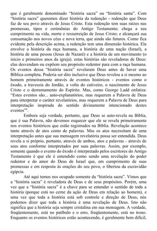 que é geralmente denominado “história sacra” ou “história santa”. Com
“história sacra” queremos dizer história da redenção - redenção que Deus
faz de seu povo através de Jesus Cristo. Esta redenção tem suas raízes nas
promessas, tipos e cerimônias do Antigo Testamento; chega a seu
cumprimento na vida, morte e ressurreição de Jesus Cristo; e alcançará sua
consumação nos novos céus e nova terra, que ainda são futuros. Como fica
evidente pela descrição acima, a redenção tem uma dimensão histórica. Ela
envolve a história da raça humana, a história de uma nação (Israel), a
história de uma pessoa (Jesus de Nazaré) e a história de um movimento (o
início e primeiros anos da igreja). estas histórias são reveladoras de Deus:
elas desvendam ou expõem seu propósito redentor para com a raça humana.
Os eventos dessa “história sacra” revelaram Deus antes de haver uma
Bíblica completa. Poderia ser dito inclusive que Deus revelou a si mesmo ao
homem primeiramente através de eventos históricos - eventos como o
êxodo, a travessia do Jordão, a volta do cativeiro, o nascimento de Jesus
Cristo e o derramamento do Espírito. Mas, como George Ladd enfatiza:
“Estes eventos são... auto-explanatórios, mas requerem a Palavra de Deus
para interpretar o caráter revelatórios, mas requerem a Palavra de Deus para
interpretação inspirada do sentido divinamente intencionado destes
eventos”6
.
Embora seja verdade, portanto, que Deus se auto-revela na Bíblia,
que é sua Palavra, não devemos esquecer que ele se revela primeiramente
nos eventos históricos que estão registrados na Bíblia. Revelação acontece
tanto através de atos como de palavras. Mas os atos necessitam de uma
interpretação antes que sua mensagem revelatória possa ser entendida. Deus
revela a si próprio, portanto, através de ambos, atos e palavras - através de
seus atos conforme interpretados por suas palavras. Assim, por exemplo,
somente quando o evento do êxodo é interpretado pelos escritores do Antigo
Testamento é que ele é entendido como sendo uma revelação do poder
redentor e do amor do Deus de Israel que, em cumprimento de suas
promessas e em resposta às orações do seu povo, o libertou da escravidão
egípcia.
Até aqui temos nos ocupado somente da “história sacra”. Vimos que
a “história sacra” é reveladora de Deus e de seus propósitos. Porém, uma
vez que a “história sacra” é a chave para se entender o sentido de toda a
história (porque está no cerne da ação de Deus em relação ao homem), e
uma vez que toda a história está sob controle e direção de Deus, nós
podemos dizer que toda a história é uma revelação de Deus. Isto não
significa que a história seja sempre cristalina em sua mensagem. A verdade,
freqüentemente, está no patíbulo e o erro, freqüentemente, está no trono.
Enquanto os eventos históricos estão acontecendo, é geralmente bem difícil,
 