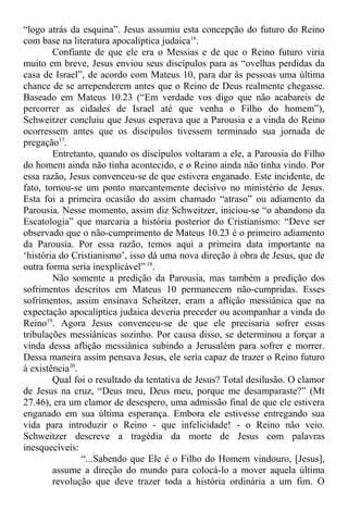 “logo atrás da esquina”. Jesus assumiu esta concepção do futuro do Reino
com base na literatura apocalíptica judaica16
.
Confiante de que ele era o Messias e de que o Reino futuro viria
muito em breve, Jesus enviou seus discípulos para as “ovelhas perdidas da
casa de Israel”, de acordo com Mateus 10, para dar às pessoas uma última
chance de se arrependerem antes que o Reino de Deus realmente chegasse.
Baseado em Mateus 10.23 (“Em verdade vos digo que não acabareis de
percorrer as cidades de Israel até que venha o Filho do homem”),
Schweitzer concluiu que Jesus esperava que a Parousia e a vinda do Reino
ocorressem antes que os discípulos tivessem terminado sua jornada de
pregação17
.
Entretanto, quando os discípulos voltaram a ele, a Parousia do Filho
do homem ainda não tinha acontecido, e o Reino ainda não tinha vindo. Por
essa razão, Jesus convenceu-se de que estivera enganado. Este incidente, de
fato, tornou-se um ponto marcantemente decisivo no ministério de Jesus.
Esta foi a primeira ocasião do assim chamado “atraso” ou adiamento da
Parousia. Nesse momento, assim diz Schweitzer, iniciou-se “o abandono da
Escatologia” que marcaria a história posterior do Cristianismo: “Deve ser
observado que o não-cumprimento de Mateus 10.23 é o primeiro adiamento
da Parousia. Por essa razão, temos aqui a primeira data importante na
‘história do Cristianismo’, isso dá uma nova direção à obra de Jesus, que de
outra forma seria inexplicável” 18
.
Não somente a predição da Parousia, mas também a predição dos
sofrimentos descritos em Mateus 10 permanecem não-cumpridas. Esses
sofrimentos, assim ensinava Scheitzer, eram a aflição messiânica que na
expectação apocalíptica judaica deveria preceder ou acompanhar a vinda do
Reino19
. Agora Jesus convenceu-se de que ele precisaria sofrer essas
tribulações messiânicas sozinho. Por causa disso, se determinou a forçar a
vinda dessa aflição messiânica subindo a Jerusalém para sofrer e morrer.
Dessa maneira assim pensava Jesus, ele seria capaz de trazer o Reino futuro
à existência20
.
Qual foi o resultado da tentativa de Jesus? Total desilusão. O clamor
de Jesus na cruz, “Deus meu, Deus meu, porque me desamparaste?” (Mt
27.46), era um clamor de desespero, uma admissão final de que ele estivera
enganado em sua última esperança. Embora ele estivesse entregando sua
vida para introduzir o Reino - que infelicidade! - o Reino não veio.
Schweitzer descreve a tragédia da morte de Jesus com palavras
inesquecíveis:
“...Sabendo que Ele é o Filho do Homem vindouro, [Jesus],
assume a direção do mundo para colocá-lo a mover aquela última
revolução que deve trazer toda a história ordinária a um fim. O
 