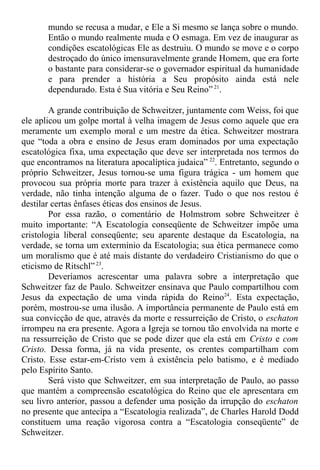 mundo se recusa a mudar, e Ele a Si mesmo se lança sobre o mundo.
Então o mundo realmente muda e O esmaga. Em vez de inaugurar as
condições escatológicas Ele as destruiu. O mundo se move e o corpo
destroçado do único imensuravelmente grande Homem, que era forte
o bastante para considerar-se o governador espiritual da humanidade
e para prender a história a Seu propósito ainda está nele
dependurado. Esta é Sua vitória e Seu Reino” 21
.
A grande contribuição de Schweitzer, juntamente com Weiss, foi que
ele aplicou um golpe mortal à velha imagem de Jesus como aquele que era
meramente um exemplo moral e um mestre da ética. Schweitzer mostrara
que “toda a obra e ensino de Jesus eram dominados por uma expectação
escatológica fixa, uma expectação que deve ser interpretada nos termos do
que encontramos na literatura apocalíptica judaica” 22
. Entretanto, segundo o
próprio Schweitzer, Jesus tornou-se uma figura trágica - um homem que
provocou sua própria morte para trazer à existência aquilo que Deus, na
verdade, não tinha intenção alguma de o fazer. Tudo o que nos restou é
destilar certas ênfases éticas dos ensinos de Jesus.
Por essa razão, o comentário de Holmstrom sobre Schweitzer é
muito importante: “A Escatologia conseqüente de Schweitzer impõe uma
cristologia liberal conseqüente; seu aparente destaque da Escatologia, na
verdade, se torna um extermínio da Escatologia; sua ética permanece como
um moralismo que é até mais distante do verdadeiro Cristianismo do que o
eticismo de Ritschl” 23
.
Deveríamos acrescentar uma palavra sobre a interpretação que
Schweitzer faz de Paulo. Schweitzer ensinava que Paulo compartilhou com
Jesus da expectação de uma vinda rápida do Reino24
. Esta expectação,
porém, mostrou-se uma ilusão. A importância permanente de Paulo está em
sua convicção de que, através da morte e ressurreição de Cristo, o eschaton
irrompeu na era presente. Agora a Igreja se tornou tão envolvida na morte e
na ressurreição de Cristo que se pode dizer que ela está em Cristo e com
Cristo. Dessa forma, já na vida presente, os crentes compartilham com
Cristo. Esse estar-em-Cristo vem à existência pelo batismo, e é mediado
pelo Espírito Santo.
Será visto que Schweitzer, em sua interpretação de Paulo, ao passo
que mantém a compreensão escatológica do Reino que ele apresentara em
seu livro anterior, passou a defender uma posição da irrupção do eschaton
no presente que antecipa a “Escatologia realizada”, de Charles Harold Dodd
constituem uma reação vigorosa contra a “Escatologia conseqüente” de
Schweitzer.
 