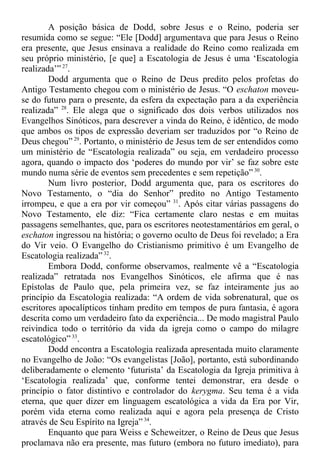 A posição básica de Dodd, sobre Jesus e o Reino, poderia ser
resumida como se segue: “Ele [Dodd] argumentava que para Jesus o Reino
era presente, que Jesus ensinava a realidade do Reino como realizada em
seu próprio ministério, [e que] a Escatologia de Jesus é uma ‘Escatologia
realizada’” 27
.
Dodd argumenta que o Reino de Deus predito pelos profetas do
Antigo Testamento chegou com o ministério de Jesus. “O eschaton moveu-
se do futuro para o presente, da esfera da expectação para a da experiência
realizada” 28
. Ele alega que o significado dos dois verbos utilizados nos
Evangelhos Sinóticos, para descrever a vinda do Reino, é idêntico, de modo
que ambos os tipos de expressão deveriam ser traduzidos por “o Reino de
Deus chegou” 29
. Portanto, o ministério de Jesus tem de ser entendidos como
um ministério de “Escatologia realizada” ou seja, em verdadeiro processo
agora, quando o impacto dos ‘poderes do mundo por vir’ se faz sobre este
mundo numa série de eventos sem precedentes e sem repetição” 30
.
Num livro posterior, Dodd argumenta que, para os escritores do
Novo Testamento, o “dia do Senhor” predito no Antigo Testamento
irrompeu, e que a era por vir começou” 31
. Após citar várias passagens do
Novo Testamento, ele diz: “Fica certamente claro nestas e em muitas
passagens semelhantes, que, para os escritores neotestamentários em geral, o
eschaton ingressou na história; o governo oculto de Deus foi revelado; a Era
do Vir veio. O Evangelho do Cristianismo primitivo é um Evangelho de
Escatologia realizada” 32
.
Embora Dodd, conforme observamos, realmente vê a “Escatologia
realizada” retratada nos Evangelhos Sinóticos, ele afirma que é nas
Epístolas de Paulo que, pela primeira vez, se faz inteiramente jus ao
princípio da Escatologia realizada: “A ordem de vida sobrenatural, que os
escritores apocalípticos tinham predito em tempos de pura fantasia, é agora
descrita como um verdadeiro fato da experiência... De modo magistral Paulo
reivindica todo o território da vida da igreja como o campo do milagre
escatológico” 33
.
Dodd encontra a Escatologia realizada apresentada muito claramente
no Evangelho de João: “Os evangelistas [João], portanto, está subordinando
deliberadamente o elemento ‘futurista’ da Escatologia da Igreja primitiva à
‘Escatologia realizada’ que, conforme tentei demonstrar, era desde o
princípio o fator distintivo e controlador do kerygma. Seu tema é a vida
eterna, que quer dizer em linguagem escatológica a vida da Era por Vir,
porém vida eterna como realizada aqui e agora pela presença de Cristo
através de Seu Espírito na Igreja” 34
.
Enquanto que para Weiss e Scheweitzer, o Reino de Deus que Jesus
proclamava não era presente, mas futuro (embora no futuro imediato), para
 