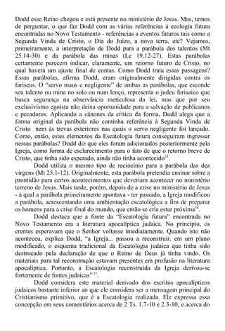 Dodd esse Reino chegou e está presente no ministério de Jesus. Mas, temos
de perguntar, o que faz Dodd com as várias referências à ecologia futura
encontradas no Novo Testamento - referências a eventos futuros tais como a
Segunda Vinda de Cristo, o Dia do Juízo, a nova terra, etc? Vejamos,
primeiramente, a interpretação de Dodd para a parábola dos talentos (Mt
25.14-30) e da parábola das minas (Lc 19.12-27). Estas parábolas
certamente parecem indicar, claramente, um retorno futuro de Cristo, no
qual haverá um ajuste final de contas. Como Dodd trata essas passagens?
Essas parábolas, afirma Dodd, eram originalmente dirigidas contra os
fariseus. O “servo maus e negligente” de ambas as parábolas, que esconde
seu talento ou mina no solo ou num lenço, representa o judeu farisaico que
busca segurança na observância meticulosa da lei, mas que por seu
exclusivismo egoísta não deixa oportunidade para a salvação de publicanos
e pecadores. Aplicando a cânones da crítica da forma, Dodd alega que a
forma original da parábola não continha referência à Segunda Vinda de
Cristo nem às trevas exteriores nas quais o servo negligente foi lançado.
Como, então, estes elementos da Escatologia futura conseguiram ingressar
nessas parábolas? Dodd diz que eles foram adicionados posteriormente pela
Igreja, como forma de esclarecimento para o fato de que o retorno breve de
Cristo, que tinha sido esperado, ainda não tinha acontecido35
.
Dodd utiliza o mesmo tipo de raciocínio para a parábola das dez
virgens (Mt 25.1-12). Originalmente, esta parábola pretendia ensinar sobre a
prontidão para certos acontecimentos que deveriam acontecer no ministério
terreno de Jesus. Mais tarde, porém, depois de a crise no ministério de Jesus
- à qual a parábola primeiramente apontava - ter passado, a Igreja modificou
a parábola, acrescentando uma ambientação escatológica a fim de preparar
os homens para a crise final do mundo, que então se cria estar próxima36
.
Dodd destaca que a fonte da “Escatologia futura” encontrada no
Novo Testamento era a literatura apocalíptica judaica. No princípio, os
crentes esperavam que o Senhor voltasse imediatamente. Quando isto não
aconteceu, explica Dodd, “a Igreja... passou a reconstruir, em um plano
modificado, o esquema tradicional da Escatologia judaica que tinha sido
destroçado pela declaração de que o Reino de Deus já tinha vindo. Os
materiais para tal reconstrução estavam presentes em profusão na literatura
apocalíptica. Portanto, a Escatologia reconstruída da Igreja derivou-se
fortemente de fontes judaicas” 37
.
Dodd considera este material derivado dos escritos apocalípticos
judaicos bastante inferior ao que ele considera ser a mensagem principal do
Cristianismo primitivo, que é a Escatologia realizada. Ele expressa essa
concepção em seus comentários acerca de 2 Ts. 1.7-10 e 2.3-10, e acerca do
 