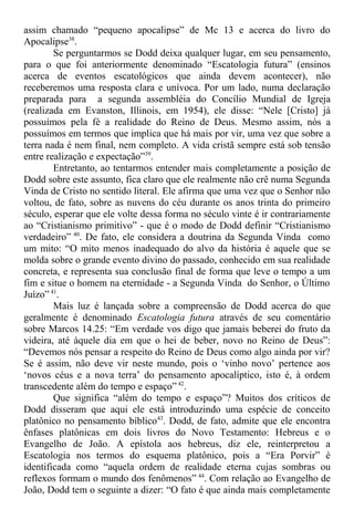 assim chamado “pequeno apocalipse” de Mc 13 e acerca do livro do
Apocalipse38
.
Se perguntarmos se Dodd deixa qualquer lugar, em seu pensamento,
para o que foi anteriormente denominado “Escatologia futura” (ensinos
acerca de eventos escatológicos que ainda devem acontecer), não
receberemos uma resposta clara e unívoca. Por um lado, numa declaração
preparada para a segunda assembléia do Concílio Mundial de Igreja
(realizada em Evanston, Illinois, em 1954), ele disse: “Nele [Cristo] já
possuímos pela fé a realidade do Reino de Deus. Mesmo assim, nós a
possuímos em termos que implica que há mais por vir, uma vez que sobre a
terra nada é nem final, nem completo. A vida cristã sempre está sob tensão
entre realização e expectação”39
.
Entretanto, ao tentarmos entender mais completamente a posição de
Dodd sobre este assunto, fica claro que ele realmente não crê numa Segunda
Vinda de Cristo no sentido literal. Ele afirma que uma vez que o Senhor não
voltou, de fato, sobre as nuvens do céu durante os anos trinta do primeiro
século, esperar que ele volte dessa forma no século vinte é ir contrariamente
ao “Cristianismo primitivo” - que é o modo de Dodd definir “Cristianismo
verdadeiro” 40
. De fato, ele considera a doutrina da Segunda Vinda como
um mito: “O mito menos inadequado do alvo da história é aquele que se
molda sobre o grande evento divino do passado, conhecido em sua realidade
concreta, e representa sua conclusão final de forma que leve o tempo a um
fim e situe o homem na eternidade - a Segunda Vinda do Senhor, o Último
Juízo” 41
.
Mais luz é lançada sobre a compreensão de Dodd acerca do que
geralmente é denominado Escatologia futura através de seu comentário
sobre Marcos 14.25: “Em verdade vos digo que jamais beberei do fruto da
videira, até àquele dia em que o hei de beber, novo no Reino de Deus”:
“Devemos nós pensar a respeito do Reino de Deus como algo ainda por vir?
Se é assim, não deve vir neste mundo, pois o ‘vinho novo’ pertence aos
‘novos céus e a nova terra’ do pensamento apocalíptico, isto é, à ordem
transcedente além do tempo e espaço” 42
.
Que significa “além do tempo e espaço”? Muitos dos críticos de
Dodd disseram que aqui ele está introduzindo uma espécie de conceito
platônico no pensamento bíblico43
. Dodd, de fato, admite que ele encontra
ênfases platônicas em dois livros do Novo Testamento: Hebreus e o
Evangelho de João. A epístola aos hebreus, diz ele, reinterpretou a
Escatologia nos termos do esquema platônico, pois a “Era Porvir” é
identificada como “aquela ordem de realidade eterna cujas sombras ou
reflexos formam o mundo dos fenômenos” 44
. Com relação ao Evangelho de
João, Dodd tem o seguinte a dizer: “O fato é que ainda mais completamente
 