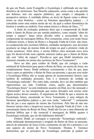 do que em Paulo, neste Evangelho a Escatologia é sublimada em um tipo
distintivo de misticismo. Sua filosofia subjacente, assim como a da epístola
aos hebreus, tem um aspecto platônico, que sempre é adequada à
perspectiva mística. A realidade última, ao invés de figurar como o último
termo na série histórica - como na literatura apocalíptica judaica - , é
concebida como uma ordem eterna do ser, da qual a ordem fenomênica da
história é sombra ou símbolo. Esta ordem eterna é o Reino de Deus...” 45
.
A título de avaliação, podemos dizer que a compreensão de Dodd
sobre o futuro do Reino em um sentido platônico, como estando “além do
tempo e espaço”, lança sérias dúvidas sobre a acuracidade de sua
compreensão da mensagem bíblica. Pois certamente, como com razão Oscar
Cullmann insiste, o futuro do Reino e a Segunda Vinda de Cristo não eram,
na compreensão dos escritores bíblicos, entidades atemporais, mas deveriam
acontecer ao longo da mesma linha do tempo na qual a primeira vinda de
Cristo aconteceu. Além disso, o ensino bíblico claro acercada nova terra
(que foi desenvolvido num capítulo anterior) indica que o futuro do Reino
não será “além do espaço”. Percebe-se aqui que Dodd introduziu um
elemento estranho no ensino dos escritores do Novo Testamento46
.
Deve ser dito, para crédito de Dodd, que ele corrigiu a visão
unilateral de Schweitzer para quem o Reino de Deus, no ensino de Jesus, era
completamente futuro. Dodd enfatizou corretamente o fato de que, para
Jesus e para os apóstolos, o Reino de Deus era presente, e que por essa razão
a Escatologia bíblica não se ocupa apenas de acontecimentos futuros, mas
também de realidades presentes. Este é o elemento de verdade da
“Escatologia realizada”. Por outro lado, contudo, deve ser dito também que
superestimou seu lado. Conforme vimos, aquilo que denominamos
“Escatologia futura” ou está totalmente ausente em Dod, ou é tão atenuado e
“platonizado” na sua interpretação que somos deixados sem ensino claro
algum acerca desses assuntos. O argumento de Dodd de que a maioria da
Escatologia futura, encontrada no Novo Testamento, é uma relíquia da
literatura apocalíptica judaica e, por essa razão, “subcristã” 47
, certamente
não faz jus a esse aspecto do ensino das Escrituras. Pelo fato de não nos
fornecer ensino claro e inequívoco acerca da Segunda Vinda de Cristo e da
consumação futura do Reino de Deus, Dodd não fez jus a uma dimensão da
doutrina bíblica que é tão essencial à mensagem da Bíblia quanto à
Escatologia realizada, que ele tão habilmente defende48
.
Embora Dodd, ao consagrar a expressão “Escatologia realizada”,
tenha enfatizado dramaticamente a irrupção do Reino de Deus no presente,
através do ministério de Jesus Cristo, certamente ele não foi o primeiro a ver
este aspecto do ensino do Novo Testamento. Thomas F. Torrance
demonstrou que os princípios da Escatologia realizada já podem ser
 