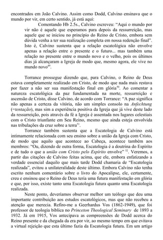encontrados em João Calvino. Assim como Dodd, Calvino ensinava que o
mundo por vir, em certo sentido, já está aqui:
Comentando Hb 2.5s., Calvino escreveu: “Aqui o mundo por
vir não é aquele que esperamos para depois da ressurreição, mas
aquele que se iniciou no princípio do Reino de Cristo, embora sem
dúvida venha a ter sua realização completa em nossa redenção final”.
Isto é, Calvino sustenta que a relação escatológica não envolve
apenas a relação entre o presente e o futuro... mas também uma
relação no presente entre o mundo novo e o velho, pois os últimos
dias já alcançaram a Igreja de modo que, mesmo agora, ele vive no
mundo novo49
.
Torrance prossegue dizendo que, para Calvino, o Reino de Deus
estava completamente realizado em Cristo, de modo que nada mais restava
por fazer a não ser sua manifestação final em glória50
. Ao comentar a
natureza escatológica da paz fundamentada na morte, ressurreição e
ascensão de Cristo, disse Calvino, de acordo com Torrance: “A paz significa
não apenas a certeza da vitória, não um simples consolo na Anfechtung
(=tentação), mas sim a experiência positiva da Igreja que já vive deste lado
da ressurreição, pois através da fé a Igreja é assentada nos lugares celestiais
com o Cristo triunfante em Seu Reino, mesmo que ainda esteja envolvida
nas tribulações da cruz sobre a terra51
.
Torrance também sustenta que a Escatologia de Calvino está
intimamente relacionada com seu ensino sobre a união da Igreja com Cristo,
de modo que aquilo que acontece ao Cabeça, acontece também aos
membros: “Ou, dizendo de outra forma, Escatologia é a doutrina do Espírito
e de tudo o que a união com Cristo pelo Espírito envolve” 52
. Veremos, a
partir das citações de Calvino feitas acima, que ele, embora enfatizando a
verdade essencial daquilo que mais tarde Dodd chamaria de “Escatologia
realizada”, evitou a unilateralidade deste último. Embora Calvino não tenha
escrito nenhum comentário sobre o livro do Apocalipse, ele, certamente,
creu e ensinou que o Reino de Deus teria uma futura manifestação em glória
e que, por isso, existe tanto uma Escatologia futura quanto uma Escatologia
realizada.
Neste ponto, deveríamos observar melhor um teólogo que deu uma
importante contribuição aos estudos escatológicos, mas que não recebeu a
atenção que merecia. Refiro-me a Geerhardus Vos (1862-1949), que foi
professor de teologia bíblica no Princeton Theological Seminary de 1893 a
1932. Já em 1915, Vos antecipava as compreensões de Dodd acerca do
Reino presente e da chegada da era por vir, ao mesmo tempo em que evitava
a virtual rejeição que esta último fazia da Escatologia futura. Em um artigo
 