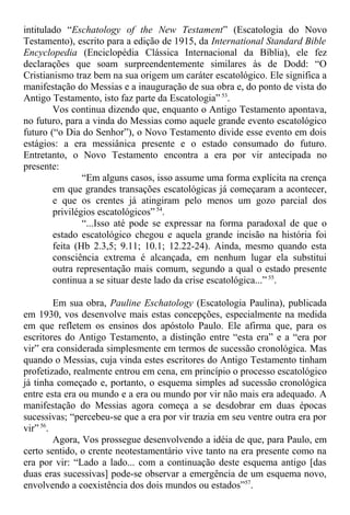intitulado “Eschatology of the New Testament” (Escatologia do Novo
Testamento), escrito para a edição de 1915, da International Standard Bible
Encyclopedia (Enciclopédia Clássica Internacional da Bíblia), ele fez
declarações que soam surpreendentemente similares às de Dodd: “O
Cristianismo traz bem na sua origem um caráter escatológico. Ele significa a
manifestação do Messias e a inauguração de sua obra e, do ponto de vista do
Antigo Testamento, isto faz parte da Escatologia” 53
.
Vos continua dizendo que, enquanto o Antigo Testamento apontava,
no futuro, para a vinda do Messias como aquele grande evento escatológico
futuro (“o Dia do Senhor”), o Novo Testamento divide esse evento em dois
estágios: a era messiânica presente e o estado consumado do futuro.
Entretanto, o Novo Testamento encontra a era por vir antecipada no
presente:
“Em alguns casos, isso assume uma forma explícita na crença
em que grandes transações escatológicas já começaram a acontecer,
e que os crentes já atingiram pelo menos um gozo parcial dos
privilégios escatológicos” 54
.
“...Isso até pode se expressar na forma paradoxal de que o
estado escatológico chegou e aquela grande incisão na história foi
feita (Hb 2.3,5; 9.11; 10.1; 12.22-24). Ainda, mesmo quando esta
consciência extrema é alcançada, em nenhum lugar ela substitui
outra representação mais comum, segundo a qual o estado presente
continua a se situar deste lado da crise escatológica...” 55
.
Em sua obra, Pauline Eschatology (Escatologia Paulina), publicada
em 1930, vos desenvolve mais estas concepções, especialmente na medida
em que refletem os ensinos dos apóstolo Paulo. Ele afirma que, para os
escritores do Antigo Testamento, a distinção entre “esta era” e a “era por
vir” era considerada simplesmente em termos de sucessão cronológica. Mas
quando o Messias, cuja vinda estes escritores do Antigo Testamento tinham
profetizado, realmente entrou em cena, em princípio o processo escatológico
já tinha começado e, portanto, o esquema simples ad sucessão cronológica
entre esta era ou mundo e a era ou mundo por vir não mais era adequado. A
manifestação do Messias agora começa a se desdobrar em duas épocas
sucessivas; “percebeu-se que a era por vir trazia em seu ventre outra era por
vir”56
.
Agora, Vos prossegue desenvolvendo a idéia de que, para Paulo, em
certo sentido, o crente neotestamentário vive tanto na era presente como na
era por vir: “Lado a lado... com a continuação deste esquema antigo [das
duas eras sucessivas] pode-se observar a emergência de um esquema novo,
envolvendo a coexistência dos dois mundos ou estados”57
.
 