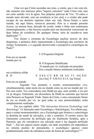 Uma vez que Cristo ascendeu aos céus, o crente, que é um com ele,
não somente tem interesse pelos “lugares celestiais” onde Cristo está, mas
em certo sentido vive lá agora. Nas próprias palavras de Vos: “O outro, o
mundo mais elevado, está em existência aí [no céu], e o cristão não pode
escapar do seu domínio supremo sobre sua vida. Dessa forma, o outro
mundo, até aqui futuro, tornou-se presente. Pois se o mundo presente
tivesse, na mesma hora, deixado de existir, então a linha reta continuaria
ininterruptamente, e não haveria ocasião para um desenrolar concorrente de
duas linhas de existência. De qualquer forma, teria de suceder-se uma
duplicação” 58
.
Vos ilustra a estrutura da Escatologia paulina através de dois
diagramas, o primeiro deles representando a Escatologia dos escritores do
Antigo Testamento, e o segundo descrevendo a perspectiva escatológica de
Paulo59
:
I. O Esquema Original:
Esta era ou mundo A era ou
mundo por vir
II. O Esquema Modificado
O mundo por vir, realizado em princípio
Era e mundo futuros totalmente realizados
em existência sólida
R D E E S S C U R R I R S E T I O Ç Ã O
[no Céu] P A R O U S I A [na Terra]
Esta era ou mundo
Segundo Vos, portanto, o crentes neotestamentário vive,
simultaneamente, tanto nesta era ou mundo como na era ou mundo por vir.
Por essa razão, Vos concordaria com Dodd em que, num sentido, a era por
vir já chegou. Entretanto, ele discordaria de Dodd ao sustentar que haverá
uma Parousia ou Segunda Vinda futura de Cristo, e uma consumação futura
da era ou mundo por vir, na qual todas as suas potencialidades serão
completamente realizadas.
Em seu capítulo sobre “The Interaction betwewn Eschatology and
Soteriology” (A Interação entre Escatologia e Soteriologia), Vos afirma que,
para o crente neotestamentário, era a Escatologia que formava a soteriologia
(a doutrina do modo de salvação), e não o contrário. O crentes estava tão
claramente consciente da perfeição que ele finalmente herdaria, após a
Parousia, que ele considerava sua salvação atual à luz daquela perfeição
final: “...Em um aspecto muito amplo, em nada secundário em importância
no sistema paulino de pensamento, o escatológico aparece como
predeterminante tanto da substância como da forma do soteriológico” 60
.
 