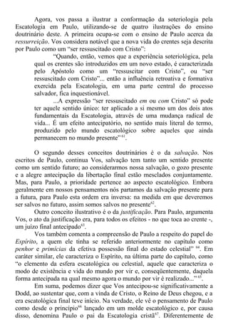 Agora, vos passa a ilustrar a conformação da soteriologia pela
Escatologia em Paulo, utilizando-se de quatro ilustrações do ensino
doutrinário deste. A primeira ocupa-se com o ensino de Paulo acerca da
ressurreição. Vos considera notável que a nova vida do crentes seja descrita
por Paulo como um “ser ressuscitado com Cristo”:
“Quando, então, vemos que a experiência soteriológica, pela
qual os crentes são introduzidos em um novo estado, é caracterizada
pelo Apóstolo como um “ressuscitar com Cristo”, ou “ser
ressuscitado com Cristo”... então a influência retroativa e formativa
exercida pela Escatologia, em uma parte central do processo
salvador, fica inquestionável.
...A expressão “ser ressuscitado em ou com Cristo” só pode
ter aquele sentido único: ter aplicado a si mesmo um dos dois atos
fundamentais da Escatologia, através de uma mudança radical de
vida... É um efeito antecipatório, no sentido mais literal do termo,
produzido pelo mundo escatológico sobre aqueles que ainda
permanecem no mundo presente” 61
.
O segundo desses conceitos doutrinários é o da salvação. Nos
escritos de Paulo, continua Vos, salvação tem tanto um sentido presente
como um sentido futuro; ao considerarmos nossa salvação, o gozo presente
e a alegre antecipação da libertação final estão mesclados conjuntamente.
Mas, para Paulo, a prioridade pertence ao aspecto escatológico. Embora
geralmente em nossos pensamentos nós partamos da salvação presente para
a futura, para Paulo esta ordem era inversa: na medida em que deveremos
ser salvos no futuro, assim somos salvos no presente62
.
Outro conceito ilustrativo é o da justificação. Para Paulo, argumenta
Vos, o ato da justificação era, para todos os efeitos - no que toca ao crente -,
um juízo final antecipado63
.
Vos também comenta a compreensão de Paulo a respeito do papel do
Espírito, a quem ele tinha se referido anteriormente no capítulo como
penhor e primícias da efetiva possessão final do estado celestial” 64
. Em
caráter similar, ele caracteriza o Espírito, na última parte do capítulo, como
“o elemento da esfera escatológica ou celestial, aquele que caracteriza o
modo de existência e vida do mundo por vir e, conseqüentemente, daquela
forma antecipada na qual mesmo agora o mundo por vir é realizado...” 65
.
Em suma, podemos dizer que Vos antecipou-se significativamente a
Dodd, ao sustentar que, com a vinda de Cristo, o Reino de Deus chegou, e a
era escatológica final teve início. Na verdade, ele vê o pensamento de Paulo
como desde o princípio66
lançado em um molde escatológico e, por causa
disso, denomina Paulo o pai da Escatologia cristã67
. Diferentemente de
 