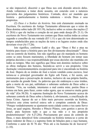 se não impossível, discernir o que Deus nos está dizendo através deles.
Ainda voltaremos a tratar deste assunto, em conexão com a natureza
provisória dos julgamentos históricos. Contudo, deve ser mantido que
história - particularmente a história redentora - revela Deus e seus
propósitos.
(2) Deus é o Senhor da história. Isto está claramente ensinado na
Escritura. Os escritores do Antigo Testamento afirmavam que o reino de
Deus domina sobre tudo (Sl 103.19), inclusive sobre os reinos das nações (2
Cr 20.6) e que ele inclina o coração do rei para onde deseja (Pv 21.1). Os
escritores do Novo Testamento nos contam que Deus realiza todas as coisas
segundo o conselho da sua vontade (Ef 1.11) e que ele tem determinado os
tempos estabelecidos para as nações da terra e os lugares exatos onde elas
deveriam viver (At 17.26).
Isto significa, conforme Ladd o diz, que “Deus é Rei e atua na
história para trazer a história para um fim divinamente direcionado”7
. Deus
está no controle da história. Isto não significa que ele manipula os homens
como se estes fossem marionetes; a liberdade do homem em tomar suas
próprias decisões e sua responsabilidade por essas decisões são mantidas em
todos os tempos. Mas isto significa que Deus tem domínio inclusive sobre
as obras malignas dos homens, fazendo-as servir a seu propósito. Uma
ilustração veterotestamentária excepcional para isto é encontrada na história
de José. Depois de os irmãos de José o terem vendido como escravo, José
tornou-se o principal governador do Egito sob Faraó, e foi assim, um
instrumento para a preservação de muitos, inclusive de sua própria família,
por ocasião da grande fome. As palavras que ele endereçou a seus irmãos,
após a morte de seu pai, sublinham o soberano senhorio de Deus sobre a
história: “Vós, na verdade, intentastes o mal contra mim; porém Deus o
tornou em bem, para fazer, como vedes agora, que se conserve muita gente
de vida” (Gn 50.20). A suprema ilustração do Novo Testamento acerca do
soberano controle de Deus sobre a história é, obviamente, a crucificação de
Jesus Cristo. Apesar de ser o feito mais perverso ocorrido na história,
inclusive este crime terrível estava sob o completo controle de Deus:
“Porque verdadeiramente se ajuntaram nesta cidade contra o teu santo Servo
Jesus, ao qual ungiste, Herodes e Pôncio Pilatos, com gentios e povos de
Israel, para fazerem tudo o que a tua mão e o teu propósito
predeterminaram” (At 4.27,28)). Precisamente por causa do controle de
Deus, o mais detestável feito consumado na história tornou-se o cerne do
plano redentor de Deus e a suprema fonte de bênçãos para a raça humana.
Conforme o autor do Sl 76 diz: “Pois até a ira humana há de louvar-te”
(v.10).
 