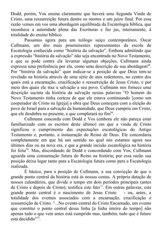 Dodd, porém, Vos ensina claramente que haverá uma Segunda Vinda de
Cristo, uma ressurreição futura dentre os mortos e um juízo final. Por essa
razão vemos em vos uma abordagem equilibrada da Escatologia bíblica, que
reconhece a autoridade plena das Escrituras e faz jus, inteiramente, à
totalidade do ensino bíblico.
Passamos agora para um teólogo suíço contemporâneo, Oscar
Cullmann, um dos mais proeminentes representantes da escola de
Escatologia conhecida como “história da salvação”. Embora admitindo que
a expressão “história da salvação” não seja encontrada no Novo Testamento,
e que se pode contra ela levantar algumas objeções, Cullmann ainda
expressa uma preferência por ela, como uma descrição de sua abordagem68
.
Por “história da salvação” quer indicar-se a posição de que Deus tem-se
revelado na história através de uma série de atos redentores, no centro dos
quais está a encarnação, crucificação e ressurreição de Jesus Cristo, e por
meio dos quais ele traz a salvação a seu povo. Cullmann nos fornece uma
descrição sucinta da história da salvação nestas palavras “O homem do
Novo Testamento tinha certeza de que ele estava continuando [como um
cooperador de Cristo na Igreja] a obra que Deus começara com a eleição do
povo de Israel para a salvação da humanidade, que Deus cumpriu em Cristo,
que ele desdobra no presente, e que completará no fim69
.
Cullmann concorda com Dodd e Vos (embora ele não pareça estar
familiarizado com os escritos deste último) em que a vinda de Cristo
significou o cumprimento das expectações escatológicas do Antigo
Testamento e, portanto, a instauração do Reino de Deus. Ele concordaria
completamente em que há um sentido no qual nós estamos agora nos
últimos dias ou na nova era, e que a grande incisão escatológica na história
foi feita70
. Mas, discordando de Dodd e concordando com Vos, Cullmann
aguarda uma consumação futura do Reino na história; por essa razão sua
posição deixa lugar tanto para a Escatologia futura como para a Escatologia
realizada.
É básico, para a posição de Cullmann, a sua convicção de que o
grande ponto central da história está às nossas costas. A própria datação de
nossos calendários, que divide o tempo em dois períodos principais (antes
de Cristo e depois de Cristo), testifica este fato71
. Em outras palavras, este
grande ponto central é o nascimento de Jesus Cristo - ou, antes, a
totalidade dos eventos associados com a encarnação, crucificação e
ressurreição de Cristo. “...No evento central do Cristo Encarnado, um evento
que constitui o ponto central dessa linha [a linha inteira do tempo] não
apenas tudo o que vem antes está cumprido mas, também, tudo que é futuro
está decidido”72
.
 