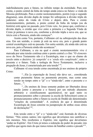 indefinidamente para o futuro, no infinito tempo da eternidade. Para este
crente, o ponto central da linha do tempo ainda estava no futuro: a vinda do
Messias profetizado. Para o crente neotestamentário, porém (veja o segundo
diagrama), uma divisão dupla do tempo foi sobreposta à divisão tripla do
judaísmo: antes da vinda de Cristo e depois dela. Para o crente
neotestamentário, portanto, o ponto central da linha do tempo (ou da
história) está agrao no passado, pois Cristo veio. Ao passo que, conforme a
divisão dupla, o cristão que vive entre a primeira e a Segunda Vinda de
Cristo já pertence à nova era, conforme a divisão tripla a nova era, que se
inicia com a Parousia, ainda não começou76
.
Assim como Vos, portanto, Cullmann crê na sobreposição das duas
eras. Em um sentido, o crente já está na nova era, pois o grande ponto
central escatológico está no passado. Em outro sentido, ele ainda não está na
nova era, pois a Parousia ainda não aconteceu77
.
Para Cullmann, a era na qual o crente neotestamentário vive é
marcada por uma tensão contínua entre o ponto central e o fim: “O elemento
novo do Novo Testamento não é a Escatologia, mas o que eu chamo de
tensão entre o decisivo ‘já cumprido’ e o ´ainda não completado’, entre o
presente e o futuro. Toda a teologia do Novo Testamento, inclusive a
pregação de Jesus, é caracterizada por esta tensão” 78
.
Cullmann vê essa tensão como encontrada já nos ensinos do próprio
Cristo:
“...Ela [a expectação de Jesus] não deve ser... considerada
como puramente futura ou puramente presente, mas como uma
tensão no tempo entre o “já” e o “ainda-não”, entre o presente e o
futuro... 79
.
“...Os ensinos de Jesus somente podem ser libertados dessa
tensão [entre o presente e o futuro] por um método altamente
arbitrário e cientificamente questionável, no qual tanto os
pronunciamentos sobre o presente (a escola de Schweitzer) como os
pronunciamentos sobre o futuro (a escola de Dodd) são denominados
“criações da comunidade”. A essência do que é denominada
Escatologia de Jesus consiste na justaposição de ambas essas séries
de declarações” 80
.
Esta tensão entre o “já” e o “ainda-não” está ilustrada de diversas
formas: “Nós somos santos; isto significa que deveríamos nos santificar a
nós mesmos. Nós recebemos o Espírito; isto significa que deveríamos
‘andar no Espírito’. Em Cristo já temos a redenção do poder do pecado; isto
significa que agora mais do que nunca temos de batalhar contra o pecado” 81
.
 