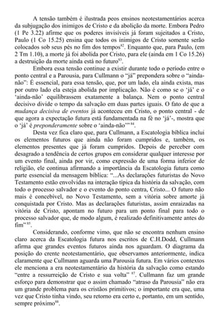A tensão também é ilustrada peos ensinos neotestamentários acerca
da subjugação dos inimigos de Cristo e da abolição da morte. Embora Pedro
(1 Pe 3.22) afirme que os poderes invisíveis já foram sujeitados a Cristo,
Paulo (1 Co 15.25) ensina que todos os inimigos de Cristo somente serão
colocados sob seus pés no fim dos tempos82
. Enquanto que, para Paulo, (em
2 Tm 1.10), a morte já foi abolida por Cristo, para ele (ainda em 1 Co 15.26)
a destruição da morte ainda está no futuro83
.
Embora essa tensão continue a existir durante todo o período entre o
ponto central e a Parousia, para Cullmann o “já” prepondera sobre o “ainda-
não”: É essencial, para essa tensão, que, por um lado, ela ainda exista, mas
por outro lado ela esteja abolida por implicação. Não é como se o ‘já’ e o
‘ainda-não’ equilibrassem exatamente a balança. Nem o ponto central
decisivo divide o tempo da salvação em duas partes iguais. O fato de que a
mudança decisiva de eventos já aconteceu em Cristo, o ponto central - de
que agora a expectação futura está fundamentada na fé no ‘já’-, mostra que
o ‘já’ é preponderamente sobre o ‘ainda-não’”84
.
Desta vez fica claro que, para Cullmann, a Escatologia bíblica inclui
os elementos futuros que ainda não foram cumpridos e, também, os
elementos presentes que já foram cumpridos. Depois de perceber com
desagrado a tendência de certos grupos em considerar qualquer interesse por
um evento final, ainda por vir, como expressão de uma forma inferior de
religião, ele continua afirmando a importância da Escatologia futura como
parte essencial da mensagem bíblica: “...As declarações futuristas do Novo
Testamento estão envolvidas na interação típica da história da salvação, com
todo o processo salvador e o evento do ponto centra, Cristo... O futuro não
mais é concebível, no Novo Testamento, sem a vitória sobre amorte já
conquistada por Cristo. Mas as declarações futuristas, assim enraizadas na
vitória de Cristo, apontam no futuro para um ponto final para todo o
processo salvador que, de modo algum, é realizado definitivamente antes do
fim” 85
.
Considerando, conforme vimo, que não se encontra nenhum ensino
claro acerca da Escatologia futura nos escritos de C.H.Dodd, Cullmann
afirma que grandes eventos futuros ainda nos aguardam. O diagrama da
posição do crente neotestamentário, que observamos anteriormente, indica
claramente que Cullmann aguarda uma Parousia futura. Em vários contextos
ele menciona a era neotestamentário da história da salvação como estando
“entre a ressurreição de Cristo e sua volta” 87
. Cullmann faz um grande
esforço para demonstrar que o assim chamado “atraso da Parousia” não era
um grande problema para os cristãos primitivos; o importante era que, uma
vez que Cristo tinha vindo, seu retorno era certo e, portanto, em um sentido,
sempre próximo88
.
 
