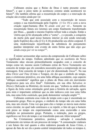 Cullmann ensina que o Reino de Deus é tanto presente como
futuro89
, e que o juízo tanto já aconteceu commo ainda acontecerá no
futuro90
. Ele também afirma que a ressurreição do corpo e a renovação da
criação são eventos ainda por vir:
“Tudo que está associado com a ressurreição de nossos
corpos e sua transformação pelo Espírito (1 Co 15) e com a nova
criação super-humana (Rm 8) ainda está por vir... Somente na
ressurreição futura nós teremos um corpo finalmente transformado
por Deus..., quando o mesmo Espírito refizer toda a criação. Então a
vitória que já foi alcançada sobre a “carne”... e o pecado, a conquista
da morte pela qual nosso homens interior já está sendo renovado
(pelo Espírito) dia a dia (2 Co 4.16) produzirão seu efeito corporal. É
uma modernização injustificada da substância do pensamento
paulino interpretar este evento de outra forma que não algo que
ainda esteja por vir no tempo”91
.
É mister acrescentar algo acerca da compreensão de Cullmann sobre
o significado do tempo. Embora admitindo que os escritores do Novo
Testamento nãoe stavam primordialmente ocupados com o conceito de
tempo como tal, mesmo assim Cullmann extrai do Novo Testamento um
conceito de tempo que ele considera necessário para a compreensão de sua
mensagem. Este conceito de tempo é por ele denominado linear92
. Na sua
obra Christ and Time (Cristo e Tempo), ele diz que o símbolo do tempo,
para o cristinismo primitivo, era uma linha ablíqua ascendente, cujo aspecto
“oblíquo ascendente” significa que o plano de Deus está em movimento
progressivo para seu alvo final93
. Entretanto, em sua obra Salvation in
History (Salvação na História), ele insiste em que, “embora eu ainda utilize
a figura da linha como orientação geral para a história da salvação, agora
para mim é importante enfatizar que eu não indicava com isso uma linha
reta, mas uma linha ondulada, que pode demonstrar variação ampla” 94
.
Cullmann contrasta essa visão de tempo com a que é encontrada no
pensamento grego. Para os gregos, o símbolo do tempo não era uma linha
reta, mas um círculo. Uma vez que para eles o tempo se movia num eterno
curso circular, no qual tudo continuava a se repetir, o fato de que o homem
está preso ao tempo era experimentado como uma escravidão e uma
maldição no pensamento grego. Portanto, a redenção, para os gregos,
significava ser livre do tempo e ser transferido para um Além temporal95
.
No Cristianismo primitivo, porém,a salvação é concebida
estritamente em termos de um processo de tempo: “A consumação vindoura
é um futuro tão real quanto a obra redentora passada de Jesus Cristo, e
apesar do fato de ser ela o ponto central interpretador de todos os tempos é,
 