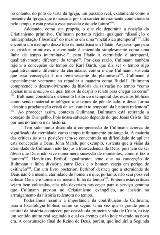 no entanto, do pnto de vista da Igreja, um passado real, exatamente como o
presente da Igreja, que é marcada por um caráter inteiramente condicionado
pelo tempo, e está presa a esse passado e àquele futuro”96
.
Adotando, como sua própria, o que ele denomina a posição do
Cristianismo primitivo, Cullmann portanto rejeita qualquer “dissolição e
reinterpretação filosófica” do mesmo em uma “metafísica atemporal” 97
. Ele
encontra um exemplo desse tipo de metafísica em Platão. Ao passo que para
os cristãos primitivos a eterninade é entendida simplesmente como uma
linha de tempo interminável98
, para Platão a eternidade é atemporal,
qualitativamente diferente do tempo99
. Por essa razão, Cullmann também
rejeita a concepção de tempo de Karl Barth, que diz ser o tempo algo
qualitativamente diferente da eternidade, contra o que Cullmann sustenta
que essa concepção é um remanescente do platonismo100
. Cullmann é
especialmente veemente ao repudiar a maneira como Rudolf Bultmann
compreende o desenvolvimento da história da salvação no tempo “como
apenas uma armação da qual temos de despir o relato para chegar ao cerne”
101
. Bultmann considera o elemento histórico e temporal dos escritos bíblicos
como sendo material mitológico que temos de pôr de lado, e dessa forma
“despir a proclamação cristã de seu contexto temporal da história redentora”
102
. Ao proceder assim, contexta Cullmann, Bultmann está retirando o
coração do Evangelho. Pois nossa salvação depende do que Jesus Cristo fez
por nós no tempo e na história.
Tem sido muito discutida a compreensão de Cullmann acrerca do
significado da eternidade como tempo infinitamente prolongado. A maioria
das críticas às suas posições tem-se concentrado na dificuldade de aplicar
esta concepção a Deus. John Marsh, por exemplo, sustenta que a visão da
eternidade de Cullmann não faz jus à transcedência de Deus, pois tem de ser
óbvio que Deus não vive numa mera sucessão de momentos, como o faz o
homem103
. Hendrikus Berhof, igualmente, teme que na concepção de
Bultmann a linha divisória entre Deus e o homem esteja em perigo de
exitinção104
. Em um livro posterior, Berkhof destaca que a eternidade de
Deus não é a mesma eternidade do homem e que, portanto, não será possível
colocar Deus e o homem na mesma linha de tempo105
. Embora estas críticas
sejam bem colocadas, elas não deveriam nos cegar para o serviço genuíno
que Cullmann prestou ao Cristianismo evangélico, ao insistir no
arrraigamento da história redentora no tempo.
Poderíamos resumir a importância da contribuição de Cullmann,
para a Escatologia bíblica, como se segue: Uma vez que o grande ponto
central da história aconteceu por ocasião da primeira vinda de Cristo, existe
um sentido muito real segundo o qual os crentes estão hoje vivendo na nova
era. A consumação final do Reino de Deus, porém, que incluirá a Segunda
 