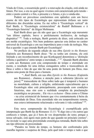 Vinda de Cristo, a ressurreição geral e a renovação da criação, está ainda no
futuro. Por isso, a era na qual agora vivemos está caracterizada pela tensão -
entre o ponto central e o fim, o presente e o futuro, o já e o ainda-não.
Poderá ser proveitoso concluirmos este apêndice com um breve
exame de três tipos de Escatologia que representam ênfases um tanto
diferentes das discutidas acima. Eu me refiro à “Escatologia vertical” de
Karl Barth, à “Escatologia existencialista” de Rudolf Bultmann e à
“Escatologia futurista” de Jüigen Moltmann.
Karl Barth disse que ele não quer que a Escatologia seja meramnte
“um último capítulo, breve e perfeitamente inofensivo, da teologia
dogmática” 106
. Toda a teologia, Barth gostaria de dizer, está colocada em
um molde escatológico. Nós bem podemos apreciar esta ênfase no caráter
universal da Escatologia e em sua importância para o todo da teologia. Mas
fica a questão: o que entende Barth por Escatologia?
No prefácio da segunda edição de sua obra Epistle to the Romans
(Epístola aos Romanos) Barth disse: “Se eu tenho um sistema, ele está
limitado a um reconhecimento do que Kierkegaard denominou a ‘distinção
infinita e qualitativa’ entre tempo e eternidade...” 107
. Quando Barth abordou
a carta aos Romanos com esta compreensão de tempo e eternidade em
mente, o resultado foi uma ênfase esmagadora sobre a trasncedência de
Deus e sobre o fato de que não há uma ponte do homem pra Deus, mas
apenas uma ponte de Deus para o homem.
“...Karl Barth, em sua obra Epistle to the Romans (Espístola
aos Romanos)... chamou a atenção para a soberania [deveria ser
juízo] 108
transcedente de Deus sobre tudo que é temporal e humano
na moralidade, cultura e religião, enfatizando especialmente que a
Escatologia nãoe está principalmente, preocupada com condições
futuristas, mas sim com a realidade completa da proclamação
escatológica no presente... Ele viu o eschaton - Deus como o Último
- na crise existencial do homem que vive constantemente à beira da
eternidade de Deus. Esta eternidade não era temporalmente remota,
mas estava intimamente relacionada e relevante à vida cotidiana” 109
.
Esta nova compreensão da Escatologia é exemplificada pela
interpretação que Barth faz de Romanos 13.11: “E digo isto a vós outros que
conheceis o tempo, que já é hora de vos despertardes do sono; porque a
nossa salvação, está agora mais perto do que quando no princípio cremos”.
Ao invésde ve aqui uma proximidade cronológica retratada, Barth fala sobre
um tipo diferente de proximidade:
“Parados no limite do tempo, os homens são confrontados pela
muralha íngreme e suspensa de Deus, pela qual todo o tempo e tudo o que
 