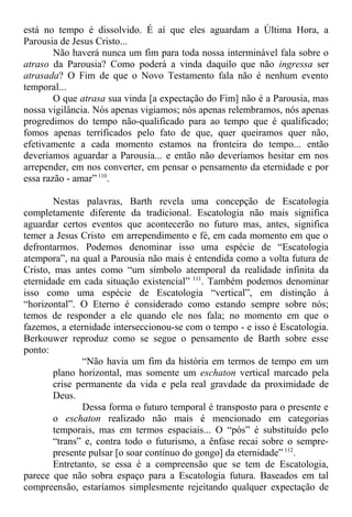 está no tempo é dissolvido. É aí que eles aguardam a Última Hora, a
Parousia de Jesus Cristo...
Não haverá nunca um fim para toda nossa interminável fala sobre o
atraso da Parousia? Como poderá a vinda daquilo que não ingressa ser
atrasada? O Fim de que o Novo Testamento fala não é nenhum evento
temporal...
O que atrasa sua vinda [a expectação do Fim] não é a Parousia, mas
nossa vigilância. Nós apenas vigiamos; nós apenas relembramos, nós apenas
progredimos do tempo não-qualificado para ao tempo que é qualificado;
fomos apenas terrificados pelo fato de que, quer queiramos quer não,
efetivamente a cada momento estamos na fronteira do tempo... então
deveríamos aguardar a Parousia... e então não deveríamos hesitar em nos
arrepender, em nos converter, em pensar o pensamento da eternidade e por
essa razão - amar” 110
.
Nestas palavras, Barth revela uma concepção de Escatologia
completamente diferente da tradicional. Escatologia não mais significa
aguardar certos eventos que acontecerão no futuro mas, antes, significa
temer a Jesus Cristo em arrependimento e fé, em cada momento em que o
defrontarmos. Podemos denominar isso uma espécie de “Escatologia
atempora”, na qual a Parousia não mais é entendida como a volta futura de
Cristo, mas antes como “um símbolo atemporal da realidade infinita da
eternidade em cada situação existencial” 111
. Também podemos denominar
isso como uma espécie de Escatologia “vertical”, em distinção à
“horizontal”. O Eterno é considerado como estando sempre sobre nós;
temos de responder a ele quando ele nos fala; no momento em que o
fazemos, a eternidade interseccionou-se com o tempo - e isso é Escatologia.
Berkouwer reproduz como se segue o pensamento de Barth sobre esse
ponto:
“Não havia um fim da história em termos de tempo em um
plano horizontal, mas somente um eschaton vertical marcado pela
crise permanente da vida e pela real gravdade da proximidade de
Deus.
Dessa forma o futuro temporal é transposto para o presente e
o eschaton realizado não mais é mencionado em categorias
temporais, mas em termos espaciais... O “pós” é substituído pelo
“trans” e, contra todo o futurismo, a ênfase recai sobre o sempre-
presente pulsar [o soar contínuo do gongo] da eternidade” 112
.
Entretanto, se essa é a compreensão que se tem de Escatologia,
parece que não sobra espaço para a Escatologia futura. Baseados em tal
compreensão, estaríamos simplesmente rejeitando qualquer expectação de
 