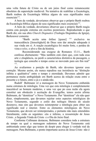 uma volta futura de Cristo ou de um juízo final como remanescente
obsoletos da superstição medieval. Na tentativa de reabilitar a Escatologia,
Barth roubou da Escatologia bíblica alguns de seus significados mais
essenciais113
.
A bem da verdade, deveríamos observar que o próprio Barth roubou
da Escatologia bíblica alguns de seus significados mais essenciais113
.
A bem da verdade, deveríamos observar que o próprio Barth reagiu
contra esta posição extrema em escritos posteriores. Reproduzindo o que
Barth diz, em sua obra Church Dogmatics (Teologia Dogmática da Igreja),
Berkouwer comenta:
“Barth aceita uma ênfase [quase] 114
exclusiva na
transcedência [Jenseitigkeit] de Deus sem dar atenção adequada à
sua vinda em si. A reação escatológica foi muito forte, e perdeu de
vista o telos, o alvo e fim da história.
Reconsiderando sua exegese de Romanos 13.11... Barth
confessa abertamente: “Mas também está claro que, com toda essa
arte e eloqüência, eu perdi a característica distintiva da passagem, a
teologia que concebe o tempo como se movendo para um fim real”
115
.
Ao avaliarmos a posição de Barth, não devemos ignorar essa
correção. Mesmo assim, ele nunca repudiou sua insistência na “distinção
infitita e qualitativa” entre o tempo e eternidade. Devemos admitir que
permanece muita ambigüidade em Barth acerca da relação exata entre o
presente e o futuro, entre o já e o ainda-não.
Rudolf Bultmann vê a mensagem do Novo Testamento embutida
numa estrutura de mitologia. Uma vez que esta mitologia é completamente
inaceitável ao homem moderno, e uma vez que po essa razão ela agora
constitui um obstáculo à aceitação do Evangelho, temos assim afirma
Bultmann, de “demitizar” o Novo Testamento. Por “demitizar” ele não quer
dizer, simplesmente, que devamos rejeitar estes aspectos mitológicos do
Novo Testamento, segundo o estilo dos teólogos liberais do século
dezenove, mas sim que devemos reinterpretar a mitologia para obter seu
significado real e interior. Entre os elementos mitológicos do Novo
Testamento, que devem ser reinterpretados, e portanto não mais entendidos
literalmente, estão os seguintes: céu e inferno, a ressurreição de Jesus
Cristo , a Segunda Vinda de Cristo e o Dia do Juízo final.
Conforme Cullmann destacou, Bultmann considera toda a estrutura
de tempo na qual a mensagem redentora do Novo Testamento está
ambientada como algo que temos de despir para chegar à verdade real da
mensagem. Para Bultmann, o ponto importante acerca de Jesus Cristo não é
 