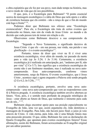 a obra expiatória que ele fez por seu povo, num dado tempo na história, mas
o novo modo de vida que ele nos possibilitou.
O que, pois, é a Escatologia para Bultmann? “O ponto essencial
acerca da mensagem escatológica é a idéia do Deus que nela opera e a idéia
de existência humana que ela contém - não a rença de que o fim do mundo
está logo à frente”116
.
Podemos dizer que Bultmann nos oferece uma “Escatologia
existencialista”. Para ele, a Escatologia não trata de certos eventos que
acontecerão no futuro, mas sim da vinda de Jesus Cristo ao mundo e da
decisão que cada pessoa tem de tomar em relação a ele.
Observemos como Bultmann descreve a sua compreensão da
Escatologia:
“Segundo o Novo Testamento, o significado decisivo de
Jesus Cristo é que ele - em sua pessoa, sua vinda, sua paixão e sua
glorificação - é o evento escatológico117
.
Portanto, temos de dizer que viver na fé é viver uma
existência escatológica, viver além do mundo, ter passado da morte
para a vida (cp Jo 5.24; 1 Jo 3.14). Certamente, a existência
escatológica já é realizada em antecipação, poi, “andamos por fé, não
por vista” (2 Co 5.7). Isto significa que a existência escatológica do
crente não é um fenômeno mundano, mas é realizada na nova auto-
compreensão. Essa auto-compreensão, conforme vimos
anteriormente, surge da Palavra. O evento escatológico, que é Jesus
Cristo , acontece aqui e agora enquanto a Palavra está sendo pregada
(2 Co 6.2; Jo 5.24)...”118
.
A existência escatológica, portanto, envolve uma nova auto-
compreensão - uma nova auto-compreensão que vem ao respondermos com
fé à Palavra pregada. A existência escatológica também envolve abertura ao
futuro. “Este, pois, é o sentido mais profundo da pregação mitológica de
Jesus - estar aberto ao futuro de Deus, que realmente é iminente para cada
um de nós...”119
.
Bultmann alega encontrar apoio para sua posição especialmente no
Evangelho de João, uma vez que, assim argumenta ele, João demitizou a
mensagem do Evangelho. Para João, não haverá juízo final; o juízo já veio
através de Cristo. A vida eterna, para João, não é uma bênção futura mas
uma possessão presente. O que, então, Bultmann faz com as declarações do
Quarto Evangelho, que apontam para eventos escatológicos futuros? Essas
afirmações, assim diz Bultmann, foram acrescentadas ao Evangelho original
por um editor posterior.
 