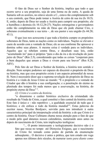 O fato de Deus ser o Senhor da história, implica que todo o que
ocorre serve a seu propósito, seja de uma forma ou de outra. A queda de
Samaria sob os assírios, no oitavo século a C., estava tão completamente sob
o seu controle, que Deus pode tomar a Assíria de cetro de sua ira (Is 10.5).
E, então, depois de Deus ter usado a Assíria para cumprir seu propósito, ele
a humilhou e destruiu (Is 10.12,24-27). Nações estrangeiras e governadores
estão tão completamente na mão de Deus que ele pode chamar Ciro, o
soberano eventualmente a sua terra - , de seu pastor e seu ungido (Is 44.28;
45.1).
O que isso nos acrescenta é que toda a história cumpre os propósitos
soberanos de Deus, tanto as nações como os indivíduos. Nações se elevam e
caem de acordo com a vontade de Deus; ele as usa conforme lhe aprouver e
domina sobre seus planos. A mesma coisa é verdade para os indivíduos.
Aqueles que se rebelam contra Deus, e desafiam suas leis, estão
“acumulando ira” para si próprios “para o dia da ira e da revelação do justo
juízo de Deus” (Rm 2.5), considerando que todas as coisas “cooperam para
o bem daqueles que amam a Deus e vivem para seu louvor” (Rm 8.28,
ASV).
Pelo fato de ser Deus o Senhor da história, a história tem sentido e
direção. Nem sempre podemos ser capazes de discernir o propósito de Deus
na história, mas que esse propósito existe é um aspecto primordial de nossa
fé. Nem é necessário dizer que a suprema revelação do propósito de Deus na
história é a vinda de Jesus Cristo ao mundo: “É o propósito e a vontade do
Criador que dão à história a sua configuração; e a penetração do eterno na
plenitude dos tempos foi nada menos que a asseveração, na história, do
propósito eterno de Deus” 8
.
(2) Cristo é o centro da história.
“o dinamismo e caráter histórico exclusivo da cristandade são
resultado da Vinda de Cristo, a qual constitui o fato central da história cristã.
Este fato é único e - não repetitivo -, a qualidade essencial de tudo que é
histórico; e ele enfoca o todo da história mundial”9
. Estas palavras do
escritor russo, Nicolas Berdyaev, servirão para nos introduzir à outra
característica principal da interpretação cristã da história: a de que Cristo é o
centro da história. Oscar Cullmann chama nossa atenção para o fato de que
o modo pelo qual datamos nossos calendários, numerando anos antes ou
depois do nascimento de Cristo, tem implicações teológicas:
“... O ponto interessante e teologicamente decisivo não é o
fato que recua no tempo até Dionysius Exiguus, que o nascimento
de Cristo foi tomado como ponto de partida da enumeração
subseqüente... O decisivo é antes a prática, que tem estado em voga
apenas nos últimos dois séculos, de numerar tanto para diante como
 