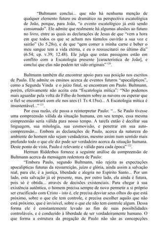 “Bultmann conclui... que não há nenhuma menção de
qualquer elemento futuro ou dramático na perspectiva escatológica
de João, porque, para João, “o evento escatológico já está sendo
consumado”. Ele admite que realmente há algumas alusões ao futuro
no livro, entre as quais as declarações de Jesus de que “vem a hora
em que todos os que se acham nos túmulos ouvirão a sua voz e
sairão” (Jo 5.28s), e de que “qem comer a minha carne e beber o
meu sangue tem a vida eterna, e eu o ressuscitarei no último dia”
(6.54; cp. v.39; 12.48). Ele julga que estas passagens estão em
conflito com a Escatologia presente [característica de João], e
conclui que elas não podem ter sido originais” 120
.
Bultmann também diz encontrar apoio para sua posição nos escritos
de Paulo. Ele admite os ensinos acerca de eventos futuros “apocalípticos”,
como a Segunda Vinda e o juízo final, se encontram em Paulo. Bultmann,
porém, efetivamente não aceita esta “Escatologia mítica”: “Não podemos
mais aguardar pela volta do Filho do homem sobre as nuvens ou esperar que
o fiel se encontrará com ele nos ares (1 Ts 4.15ss)... A Escatologia mítica é
insustentável...” 121
.
Por essa razão, ele passa a reinterpretar Paulo: “... Se Paulo tivesse
uma compreensão válida da situação humana, em seu tempo, essa mesma
compreensão seria válida para nosso tempo. A tarefa então é decifrar sua
linguagem, sua mitologia, sua cosmovisão, e penetrar em sua auto-
compreensão... Embora as declarações de Paulo, acerca da natureza do
ambiente do homem não sejam verdadeiras, mesmo assim num sentido mais
profundo todo o que ele diz pode ser verdadeiro acerca da situação humana.
Deste ponto de vista, Paulo é relevante e válido para cada época” 122
.
Herman Ridderbos fornece a seguinte análise da compreensão de
Bultmann acerca da mensagem redentora de Paulo:
“Embora Paulo, segundo Bultmann, não rejeita as expectações
apocalípticas futuras da ressurreição, juízo e glória, ainda assim a salvação
real, para ele, é a justiça, liberdade e alegria no Espírito Santo... Por um
lado, esta salvação já eé presente, mas, por outro lado, ela ainda é futura,
pois só é obtida... através de decisões existenciais. Para chegar à sua
existência autêntica, o homem precisa sempre de novo permetir a si próprio
ser crucificado com Cristo - isto é, ele precisa desviar seus olhos do que está
próximo, sobre o que ele tem controle, e precisa escolher aquilo que não
está próximo, que é invisível, sobre o que ele não tem controle algum. Dessa
forma ele é constantemente levado ao fim de suas possibilidades
controláveis, e é conduzido à liberdade de ser verdadeiramente humano. O
que forma a estrutura da pregação de Paulo não são as concepcções
 