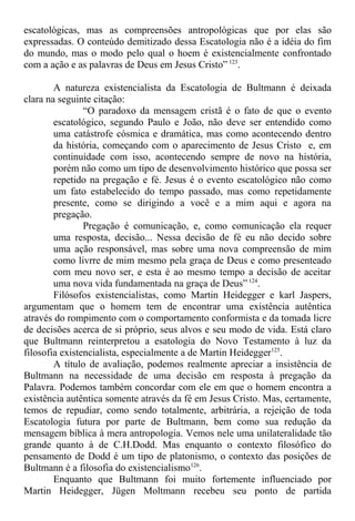 escatológicas, mas as compreensões antropológicas que por elas são
expressadas. O conteúdo demitizado dessa Escatologia não é a idéia do fim
do mundo, mas o modo pelo qual o hoem é existencialmente confrontado
com a ação e as palavras de Deus em Jesus Cristo” 123
.
A natureza existencialista da Escatologia de Bultmann é deixada
clara na seguinte citação:
“O paradoxo da mensagem cristã é o fato de que o evento
escatológico, segundo Paulo e João, não deve ser entendido como
uma catástrofe cósmica e dramática, mas como acontecendo dentro
da história, começando com o aparecimento de Jesus Cristo e, em
continuidade com isso, acontecendo sempre de novo na história,
porém não como um tipo de desenvolvimento histórico que possa ser
repetido na pregação e fé. Jesus é o evento escatológico não como
um fato estabelecido do tempo passado, mas como repetidamente
presente, como se dirigindo a você e a mim aqui e agora na
pregação.
Pregação é comunicação, e, como comunicação ela requer
uma resposta, decisão... Nessa decisão de fé eu não decido sobre
uma ação responsável, mas sobre uma nova compreensão de mim
como livrre de mim mesmo pela graça de Deus e como presenteado
com meu novo ser, e esta é ao mesmo tempo a decisão de aceitar
uma nova vida fundamentada na graça de Deus”124
.
Filósofos existencialistas, como Martin Heidegger e karl Jaspers,
argumentam que o homem tem de encontrar uma existência autêntica
através do rompimento com o comportamento conformista e da tomada licre
de decisões acerca de si próprio, seus alvos e seu modo de vida. Está claro
que Bultmann reinterpretou a esatologia do Novo Testamento à luz da
filosofia existencialista, especialmente a de Martin Heidegger125
.
A título de avaliação, podemos realmente apreciar a insistência de
Bultmann na necessidade de uma decisão em resposta à pregação da
Palavra. Podemos também concordar com ele em que o homem encontra a
existência autêntica somente através da fé em Jesus Cristo. Mas, certamente,
temos de repudiar, como sendo totalmente, arbitrária, a rejeição de toda
Escatologia futura por parte de Bultmann, bem como sua redução da
mensagem bíblica à mera antropologia. Vemos nele uma unilateralidade tão
grande quanto à de C.H.Dodd. Mas enquanto o contexto filosófico do
pensamento de Dodd é um tipo de platonismo, o contexto das posições de
Bultmann é a filosofia do existencialismo126
.
Enquanto que Bultmann foi muito fortemente influenciado por
Martin Heidegger, Jügen Moltmann recebeu seu ponto de partida
 