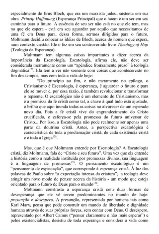 especialmente de Erns Bloch, que era um marxista judeu, sustenta em sua
obra Prinzip Hoffonung (Esperança Principal) que o hoem é um ser em seu
caminho para o futuro. A essência de seu ser não está no que ele tem, mas
no que ele espera - está em seu aguardar por aquilo que necessitamos de
uma fé em Deus para, dessa forma, sermos dirigidos para o futuro,
Moltmann decidiu colocar as idéias de Bloch, acerca do homem que espera,
num contexto cristão. Ele o fez em seu controvertido livro Theology of Hop
(Teologia da Esperança).
Moltmann tem algumas coisas importantes a dizer acerca da
importância da Escatologia. Escatologia, afirma ele, não deve ser
considerada merramente como um “apêndice frouxamente preso” à teologia
dogmática127
. Ela tem a ver não somente com coisas que acontecererão no
fim dos tempos, mas com toda a vida de hoje:
“Do princípio ao fim, e não meramente no epílogo, o
Cristianismo é Escatologia, é esperança, é aguardar o futuro e para
ele se mover e, por essa razão, é também revolucionar e transformar
o repsente. O escatológico não é um elemento do Cristianismo, mas
é a premissa da fé cristã como tal, a chave à qual tudo está ajustado,
o brilho que aqui inunda todas as coisas no alvorecer de um esperado
novo dia. Pois a fé cristã vive do engrandecimento do Cristo
crucificado, e esforça-se pela promessa do futuro universar de
Cristo... Por isso, a Escatologia não pode realmente ser apenas uma
parte da doutrina cristã. Antes, a perspectiva escatológica é
característica de toda a proclamação cristã, de cada existência cristã
e e toda a Igreja128
.
Mas, que é que Moltmann entende por Escatologia? A Escatologia
cristã, diz Moltmann, fala de “Cristo e seu futuro”. Uma vez que ela entende
a história como a realidade instituída por promessas divinas, sua linguagem
é a linguagem de promessas129
. O pensamento escatológico é um
“pensamento de expectação”, que corresponde à esperança cristã. À luz das
palavras de Paulo sobre “a expectação intensa da criatura”, a teologia deve
atingir um novo modo de pensar acerca da história - um modo que esteja
orientado para o futuro de Deus para o mundo130
.
Moltmann constrasta a esperança cristã com duas formas de
desesperança que ele vê serem predominamtes no mundo de hoje:
presunção e desespero. A presunção, representada por homens tais como
Karl Marx, pensa que pode construir um mundo de liberdade e dignidade
humana através de suas próprias forças, sem contar com Deus. O desespero,
representado por Albert Camus (“pensar claramente e não mais esperar”) e
pelos existencialistas, desistiu de toda esperança e considera a vida como
 