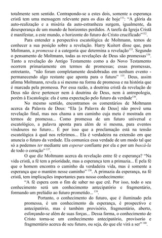 totalmente sem sentido. Contrapondo-se a estes dois, somente a esperança
cristã tem uma mensagem relevante para os dias de hoje131
: “A glória da
auto-realização e a miséria da auto-estranheza surgem, igualmente, da
desesperança de um mundo de horizontes perdidos. A tarefa da Igreja Cristã
é manifestar, a este mundo, o horizonte do futuro do Cristo crucificado”132
.
Para entender a perspectiva escatológica de Moltmann, temos de
conhecer a sua posição sobre a revelação. Harry Kuitert disse que, para
Moltmann, a promessa é a categoria que determina a revelação133
. Segundo
o pensamento de Moltmann, todas as revelações de Deus são promessas134
.
Tanto a revelação do Antigo Testamento como a do Novo Testamento
ocorrem primariamente em termos de promessas; essas promessas,
entretanto, “não foram completamente desdobradas em nenhum evento -
permanecendo algo restante que aponta para o futuro” 135
. Deus, assim
afirma Moltmann, revela a si mesmo na forma de promessa e na história que
é marcada pela promessa. Por essa razão, a doutrina cristã da revelação de
Deus não deve pertencer nem à doutrina de Deus, nem à antropologia,
porém à Escatologia: ela é uma expectação pelo futuro da verdade136
.
No mesmo sentido, encontramos os comentários de Moltmann
acerca da Palavra de Deus: “Ela [a Palavra de Deus] não provê uma
revelação final, mas nos chama a um caminho cuja meta é mostrada em
termos de promessa... Como promessa de um futuro universal e
escatológico, a palavra aponta para além de si mesma, para eventos
vindouros no futuro... É por isso que a proclamação está na tensão
escatológica à qual nos referimos... Ela é verdadeira na extensão em que
anuncia o futuro da verdade. Ela comunica essa verdade de um modo tal que
só a podemos ter mediante um esperar confiante por ela e por um buscá-la
de todo o coração” 137
.
O que diz Moltmann acerca da revelação entre fé e esperança? “Na
vida cristã, a fé tem a prioridade, mas a esperança tem a primazia... É pela fé
que o homem encontra o caminho da verdadeira vida, mas é somente a
esperança que o mantém nesse caminho” 138
. A primazia da esperança, na fé
cristã, tem implicações importantes para nosso conhecimento:
“A fé espera com o fim de saber no que crê. Por isso, todo o seu
conhecimento será um conhecimento antecipatório e fragmentário,
formando um prelúdio ao futuro prometido... 139
.
Portanto, o conhecimento do futuro, que é iluminado pela
promessa, é um conhecimento da esperança, é prospectivo e
antecipatório, mas é também provisório, fragmentário, aberto,
esforçando-se além de suas forças... Dessa forma, o conhecimento de
Cristo torna-se um conhecimento antecipatório, provisorio e
fragmentário acerca de seu futuro, ou seja, do que ele virá a ser”140
.
 