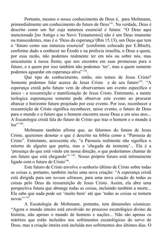 Portanto, mesmo o nosso conhecimento de Deus é, para Moltmann,
primordialmente um conhecimento do futuro de Deus141
. Na verdade, Deus é
descrito como um Ser cuja natureza essencial é futura: “O Deus aqui
mencionado [no Antigo e no Novo Testamentos] não é um Deus imanente
ou transcedentes, mas é o ‘Deus da esperança’(Rm 15.13), um Deus que tem
o ‘futuro como sua natureza essencial’ (conforme colocado por E.Bloch),
conforme dado a conhecer no Êxodo e na profecia israelita, o Deus a quem,
por essa razão, não podemos realmente ter em nós ou sobre nós, mas
unicamente à nossa frente, que nos encontra em suas promessas para o
futuro, e a quem por isso também não podemos ‘ter’, mas a quem somente
podemos aguardar em esperança ativa” 142
.
Que tipo de conhecimento, então, nós temos de Jesus Cristo?
Somente podemos falar acerca de Jesus Cristo e de seu futuro143
. “A
esperança cristã pelo futuro vem de observarmos um evento específico e
único - a ressurreição e manifestação de Jesus Cristo. Entretanto, a mente
teologica esperançosa somente pode observar este evento ao procurar
abarcar o horizonte futuro projetado por esse evento. Por isso, reconhecer a
ressurreição de Cristo significa reconhecer, nesse evento, o futuro de Deus
para o mundo e o futuro que o homem encontra nesse Deus e em seus atos...
A Escatologia cristã fala do futuro de Cristo que traz o homem e o mundo à
luz”144
.
Moltmann também afirma que, ao falarmos do futuro de Jesus
Cristo, queremos denotar o que é descrito na biblia como a “Parousia de
Cristo”. Entretanto, acrescenta ele, “a Parousia realmente não significa o
retorno de alguém que partiu, mas a ‘chegada da iminente’... Ela é a
‘presença do que está vindo em nossa direção, o que poderíamos chamar de
um futuro que está chegando’” 145
. Nosso próprio futuro está intimamente
ligado com o futuro de Cristo146
.
Este futuro de Cristo envolve o senhorio último de Cristo sobre todas
as coisas e, portanto, também inclui uma nova criação: “A esperança cristã
está dirigida para um novum ultimum, para uma nova criação de todas as
coisas pelo Deus da ressurreição de Jesus Cristo. Assim, ela abre uma
perspectiva futura que abrange todas as coisas, incluindo também a morte...
Ela sabe que nada pode ser ‘muito bom’ até que ‘todas as coisas se tornem
novas’”147
.
A Escatologia de Moltmann, portanto, tem dimensões cósmicas:
“Agora o mundo inteiro está envolvido no processo escatológico divino da
história, não apenas o mundo de homens e nações... Não são apenas os
mártires que estão incluídos nos sofrimentos escatológicos do servo de
Deus, mas a criação inteira está incluída nos sofrimentos dos últimos dias. O
 