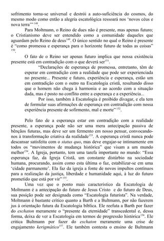 sofrimento torna-se universal e destrói a auto-suficiência do cosmos, do
mesmo modo como então a alegria escatológica ressoará nos ‘novos céus e
nova terra’” 148
.
Para Moltmann, o Reino de dues não é presente, mas apenas futuro;
o Cristianismo deve ser entendido como a comunidade daqueles que
aguardam pelo Reino de deus149
. O único sentido no qual o Reino é presente
é “como promessa e esperança para o horizonte futuro de todas as coisas”
150
.
O fato de o Reino ser apenas futuro implica que nossa existência
presente está em contradição com o que deverá ser151
.
“Declarações de esperança de promessa, entretanto, têm de
esperar em contradição com a realidade que pode ser experienciada
no presente... Presente e futuro, experiência e esperança, estão um
em contradição com o outro na Escatologia cristã, resultando disso
que o homem não chega à harmonia e ao acordo com a situação
dada, mas é posto no conflito entre a esperança e a experiência...
Por isso, também à Escatologia é proibido divagar, e ela tem
de formular suas afirmações de esperança em contradição com nossa
experiência presente de sofirmento, mal e morte” 152
.
Pelo fato de a esperança estar em contradição com a realidade
presente, a esperança pode não ser uma mera antecipação passiva de
bênçãos futuras, mas deve ser um fermento em nosso pensar, convocando-
nos à transformação criativa da realidade153
. A esperança cristã nunca pode
descansar satisfeita com o status quo, mas deve engajar-se intimamente em
todos os “movimentos de mudança histórica” que visam a um mundo
melhor154
. A Igreja, portanto, tem uma tarefa importante no mundo: “Essa
esperança faz, da Igreja Cristã, um constante distúrbio na sociedade
humana, procurando, assim como esta última o faz, estabilizar-se em uma
‘cidade parmanente’. Ela faz da igreja a fonte de novos impultos contínuos
para a realização da justiça, liberdade e humanidade aqui, à luz do futuro
prometido que está por vir” 155
.
Uma vez que o ponto mais característico da Escatologia de
Moltmann é a antecipação do futuro de Jesus Cristo e do futuro de Deus,
sua posição pode ser designada como “Escatologia futurista”. Na verdade,
Moltmann é bastante crítico quanto a Barth e a Bultmann, por não fazerem
jus à orientação futura da Escatologia bíblica. Ele reefuta a Barth por fazer
do eschaton meramente o “presente da eternidade” transcedental e, dessa
forma, deixa de ver a Escatologia em termos de progressão histórica156
. Ele
critica Bultmann por fazer do eschaton meramente uma crise de
engajamento kerigmático157
. Ele também contesta o ensino de Bultmann
 