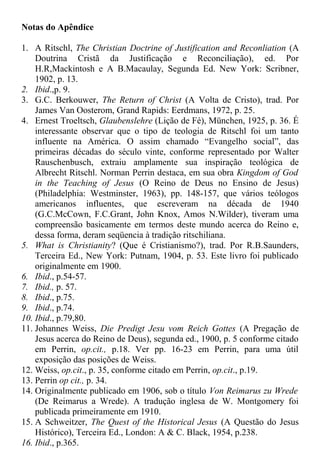 Notas do Apêndice
1. A Ritschl, The Christian Doctrine of Justification and Reconliation (A
Doutrina Cristã da Justificação e Reconciliação), ed. Por
H.R,Mackintosh e A B.Macaulay, Segunda Ed. New York: Scribner,
1902, p. 13.
2. Ibid.,p. 9.
3. G.C. Berkouwer, The Return of Christ (A Volta de Cristo), trad. Por
James Van Oosterom, Grand Rapids: Eerdmans, 1972, p. 25.
4. Ernest Troeltsch, Glaubenslehre (Lição de Fé), München, 1925, p. 36. É
interessante observar que o tipo de teologia de Ritschl foi um tanto
influente na América. O assim chamado “Evangelho social”, das
primeiras décadas do século vinte, conforme representado por Walter
Rauschenbusch, extraiu amplamente sua inspiração teológica de
Albrecht Ritschl. Norman Perrin destaca, em sua obra Kingdom of God
in the Teaching of Jesus (O Reino de Deus no Ensino de Jesus)
(Philadelphia: Westminster, 1963), pp. 148-157, que vários teólogos
americanos influentes, que escreveram na década de 1940
(G.C.McCown, F.C.Grant, John Knox, Amos N.Wilder), tiveram uma
compreensão basicamente em termos deste mundo acerca do Reino e,
dessa forma, deram seqüencia à tradição ritschiliana.
5. What is Christianity? (Que é Cristianismo?), trad. Por R.B.Saunders,
Terceira Ed., New York: Putnam, 1904, p. 53. Este livro foi publicado
originalmente em 1900.
6. Ibid., p.54-57.
7. Ibid., p. 57.
8. Ibid., p.75.
9. Ibid., p.74.
10. Ibid., p.79,80.
11. Johannes Weiss, Die Predigt Jesu vom Reich Gottes (A Pregação de
Jesus acerca do Reino de Deus), segunda ed., 1900, p. 5 conforme citado
em Perrin, op.cit., p.18. Ver pp. 16-23 em Perrin, para uma útil
exposição das posições de Weiss.
12. Weiss, op.cit., p. 35, conforme citado em Perrin, op.cit., p.19.
13. Perrin op cit., p. 34.
14. Originalmente publicado em 1906, sob o título Von Reimarus zu Wrede
(De Reimarus a Wrede). A tradução inglesa de W. Montgomery foi
publicada primeiramente em 1910.
15. A Schweitzer, The Quest of the Historical Jesus (A Questão do Jesus
Histórico), Terceira Ed., London: A & C. Black, 1954, p.238.
16. Ibid., p.365.
 